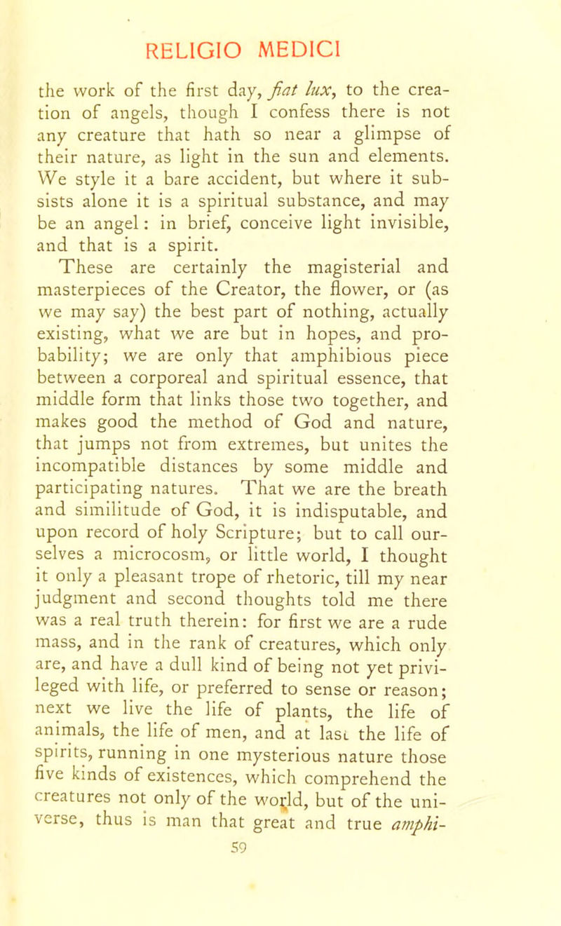 the work of the first day, fiat lux, to the crea- tion of angels, though I confess there is not any creature that hath so near a glimpse of their nature, as light in the sun and elements. We style it a bare accident, but where it sub- sists alone it is a spiritual substance, and may be an angel: in brief, conceive light invisible, and that is a spirit. These are certainly the magisterial and masterpieces of the Creator, the flower, or (as we may say) the best part of nothing, actually existing, what we are but in hopes, and pro- bability; we are only that amphibious piece between a corporeal and spiritual essence, that middle form that links those two together, and makes good the method of God and nature, that jumps not from extremes, but unites the incompatible distances by some middle and participating natures. That we are the breath and similitude of God, it is indisputable, and upon record of holy Scripture; but to call our- selves a microcosm, or little world, I thought it only a pleasant trope of rhetoric, till my near judgment and second thoughts told me there was a real truth therein: for first we are a rude mass, and in the rank of creatures, which only are, and have a dull kind of being not yet privi- leged with life, or preferred to sense or reason; next we live the life of plants, the life of animals, the life of men, and at lasL the life of spirits, running in one mysterious nature those five kinds of existences, which comprehend the creatures not only of the wo|;ld, but of the uni- verse, thus is man that great and true amphi-