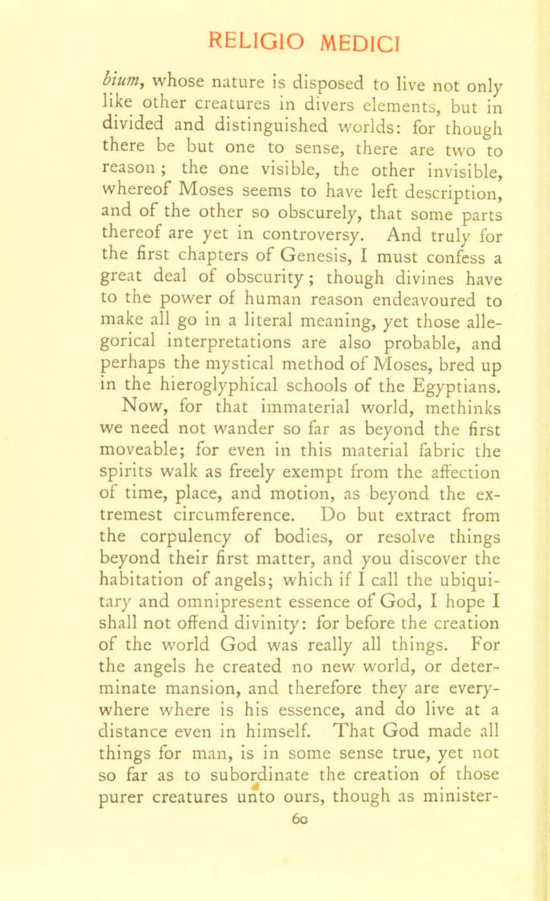 Mum, whose nature is disposed to live not only like other creatures in divers elements, but in divided and distinguished worlds: for though there be but one to sense, there are two to reason ; the one visible, the other invisible, whereof Moses seems to have left description, and of the other so obscurely, that some parts thereof are yet in controversy. And truly for the first chapters of Genesis, I must confess a great deal of obscurity; though divines have to the power of human reason endeavoured to make all go in a literal meaning, yet those alle- gorical interpretations are also probable, and perhaps the mystical method of Moses, bred up in the hieroglyphical schools of the Egyptians. Now, for that immaterial world, methinks we need not wander so far as beyond the first moveable; for even in this material fabric the spirits walk as freely exempt from the affection of time, place, and motion, as beyond the ex- tremest circumference. Do but extract from the corpulency of bodies, or resolve things beyond their first matter, and you discover the habitation of angels; which if I call the ubiqui- tary and omnipresent essence of God, I hope I shall not offend divinity: for before the creation of the world God was really all things. For the angels he created no new world, or deter- minate mansion, and therefore they are every- where where is his essence, and do live at a distance even in himself. That God made all things for man, is in some sense true, yet not so far as to subordinate the creation of those purer creatures unto ours, though as minister-
