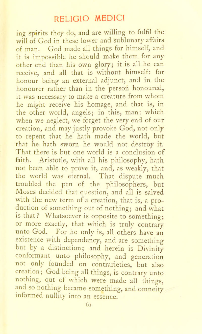 ing spirits they do, and are willing to fulfil the will of God in these lower and sublunary affairs of man. God made all things for himself, and it is impossible he should make them for any other end than his own glory; it is all he can receive, and all that is without himself: for honour being an external adjunct, and in the honourer rather than in the person honoured, it was necessary to make a creature from whom he might receive his homage, and that is, in the other world, angels; in this, man: which when we neglect, we forget the very end of our creation, and may justly provoke God, not only to repent that he hath made the world, but that he hath sworn he would not destroy it. That there is but one world is a conclusion of faith. Aristotle, with all his philosophy, hath not been able to prove it, and, as weakly, that the world was eternal. That dispute much troubled the pen of the philosophers, but Moses decided that question, and all is salved with the new term of a creation, that is, a pro- duction of something out of nothing; and what is that? Whatsoever is opposite to something; or more exactly, that which is truly contrary unto God. For he only is, all others have an existence with dependency, and are something but by a distinction; and herein is Divinity conformant unto philosophy, and generation not only founded on contrarieties, but also creation; God being all things, is contrary unto nothing, out of which were made all things, and so nothing became something, and omneity informed nullity into an essence. 6i