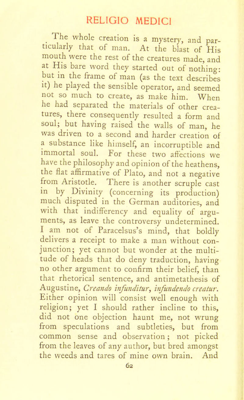 _ The whole creation is a mystery, and par- ticularly that of man. At the blast of His mouth were the rest of the creatures made, and at His bare word they started out of nothing: but in the frame of man (as the text describes It) he played the sensible operator, and seemed not so much to create, as make him. When he had separated the materials of other crea- tures, there consequently resulted a form and soul; but having raised the walls of man, he was driven to a second and harder creation of a substance like himself, an incorruptible and immortal soul. For these two aftections we have the philosophy and opinion of the heathens, the flat affirmative of Plato, and not a negative from Aristotle. There is another scruple cast in by Divinity (concerning its production) much disputed in the German auditories, and with that indifterency and equality of argu- ments, as leave the controversy undetermined. I am not of Paracelsus's mind, that boldly delivers a receipt to make a man without con- junction; yet cannot but wonder at the multi- tude of heads that do deny traduction, having no other argument to confirm their belief, than that rhetorical sentence, and antimetathesis of Augustine, Creando infunditur, infundendo creatur. Either opinion will consist well enough with religion; yet I should rather incline to this, did not one objection haunt me, not wrung from speculations and subtleties, but from common sense and observation; not picked from the leaves of any author, but bred amongst the weeds and tares of mine own brain. And