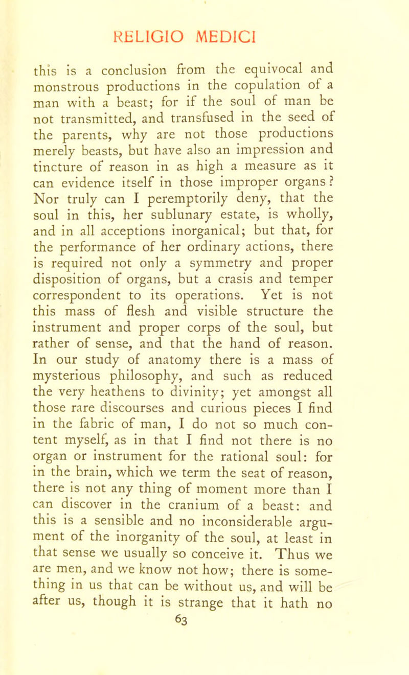 this is a conclusion from the equivocal and monstrous productions in the copulation of a man with a beast; for if the soul of man be not transmitted, and transfused in the seed of the parents, why are not those productions merely beasts, but have also an impression and tincture of reason in as high a measure as it can evidence itself in those improper organs ? Nor truly can I peremptorily deny, that the soul in this, her sublunary estate, is wholly, and in all acceptions inorganical; but that, for the performance of her ordinary actions, there is required not only a symmetry and proper disposition of organs, but a crasis and temper correspondent to its operations. Yet is not this mass of flesh and visible structure the instrument and proper corps of the soul, but rather of sense, and that the hand of reason. In our study of anatomy there is a mass of mysterious philosophy, and such as reduced the very heathens to divinity; yet amongst all those rare discourses and curious pieces I find in the fabric of man, I do not so much con- tent myself, as in that I find not there is no organ or instrument for the rational soul: for in the brain, which we term the seat of reason, there is not any thing of moment more than I can discover in the cranium of a beast: and this is a sensible and no inconsiderable argu- ment of the inorganity of the soul, at least in that sense we usually so conceive it. Thus we are men, and we know not how; there is some- thing in us that can be without us, and will be after us, though it is strange that it hath no