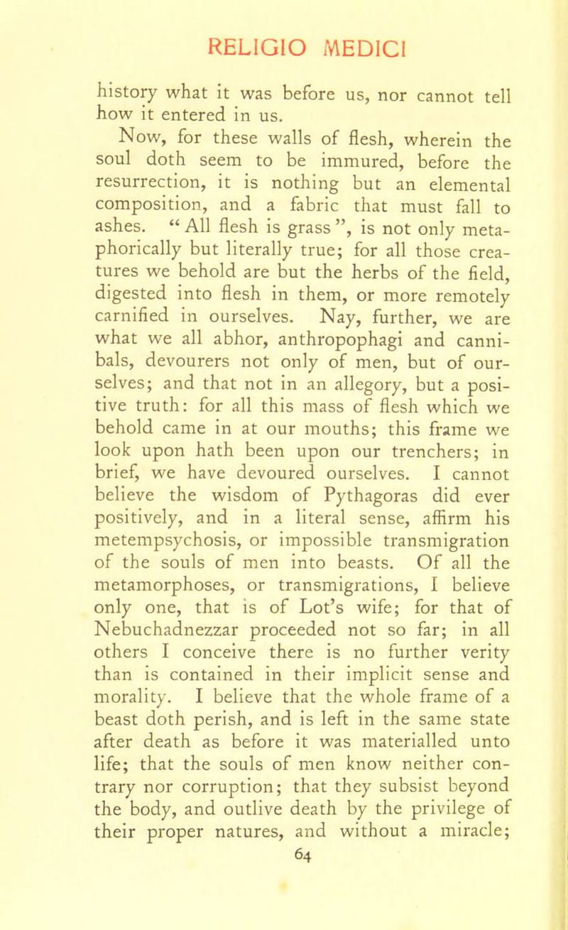 history what it was before us, nor cannot tell how it entered in us. Now, for these walls of flesh, wherein the soul doth seem to be immured, before the resurrection, it is nothing but an elemental composition, and a fabric that must fall to ashes.  All flesh is grass , is not only meta- phorically but literally true; for all those crea- tures we behold are but the herbs of the field, digested into flesh in them, or more remotely carnified in ourselves. Nay, further, we are what we all abhor, anthropophagi and canni- bals, devourers not only of men, but of our- selves; and that not in an allegory, but a posi- tive truth: for all this mass of flesh which we behold came in at our mouths; this frame we look upon hath been upon our trenchers; in brief, we have devoured ourselves. I cannot believe the wisdom of Pythagoras did ever positively, and in a literal sense, affirm his metempsychosis, or impossible transmigration of the souls of men into beasts. Of all the metamorphoses, or transmigrations, I believe only one, that is of Lot's wife; for that of Nebuchadnezzar proceeded not so far; in all others I conceive there is no further verity than is contained in their implicit sense and morality. I believe that the whole frame of a beast doth perish, and is left in the same state after death as before it was materialled unto life; that the souls of men know neither con- trary nor corruption; that they subsist beyond the body, and outlive death by the privilege of their proper natures, and without a miracle;
