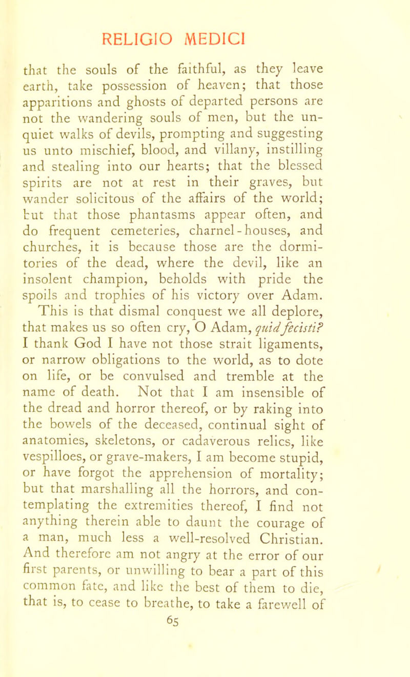 that the souls of the faithful, as they leave earth, take possession of heaven; that those apparitions and ghosts of departed persons are not the wandering souls of men, but the un- quiet walks of devils, prompting and suggesting us unto mischief, blood, and villany, instilling and stealing into our hearts; that the blessed spirits are not at rest in their graves, but wander solicitous of the affairs of the world; tut that those phantasms appear often, and do frequent cemeteries, charnel-houses, and churches, it is because those are the dormi- tories of the dead, where the devil, like an insolent champion, beholds with pride the spoils and trophies of his victory over Adam. This is that dismal conquest we all deplore, that makes us so often cry, O Adam, quidfecisti? I thank God I have not those strait ligaments, or narrow obligations to the world, as to dote on life, or be convulsed and tremble at the name of death. Not that I am insensible of the dread and horror thereof, or by raking into the bowels of the deceased, continual sight of anatomies, skeletons, or cadaverous relics, like vespilloes, or grave-makers, I am become stupid, or have forgot the apprehension of mortality; but that marshalling all the horrors, and con- templating the extremities thereof, I find not anything therein able to daunt the courage of a man, much less a well-resolved Christian. And therefore am not angry at the error of our first parents, or unwilling to bear a part of this common fate, and like the best of them to die, that is, to cease to breathe, to take a farewell of