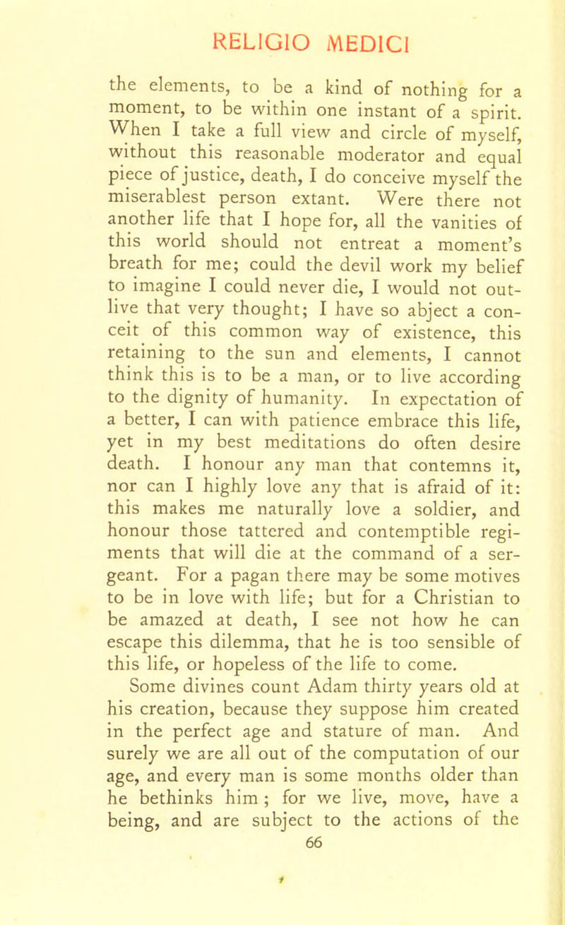 the elements, to be a kind of nothing for a moment, to be within one instant of a spirit. When I take a full view and circle of myself, without this reasonable moderator and equal piece of justice, death, I do conceive myself the miserablest person extant. Were there not another life that I hope for, all the vanities of this world should not entreat a moment's breath for me; could the devil work my belief to imagine I could never die, I would not out- live that very thought; I have so abject a con- ceit of this common way of existence, this retaining to the sun and elements, I cannot think this is to be a man, or to live according to the dignity of humanity. In expectation of a better, I can with patience embrace this life, yet in my best meditations do often desire death. I honour any man that contemns it, nor can I highly love any that is afraid of it: this makes me naturally love a soldier, and honour those tattered and contemptible regi- ments that will die at the command of a ser- geant. For a pagan there may be some motives to be in love with life; but for a Christian to be amazed at death, I see not how he can escape this dilemma, that he is too sensible of this life, or hopeless of the life to come. Some divines count Adam thirty years old at his creation, because they suppose him created in the perfect age and stature of man. And surely we are all out of the computation of our age, and every man is some months older than he bethinks him ; for we live, move, have a being, and are subject to the actions of the