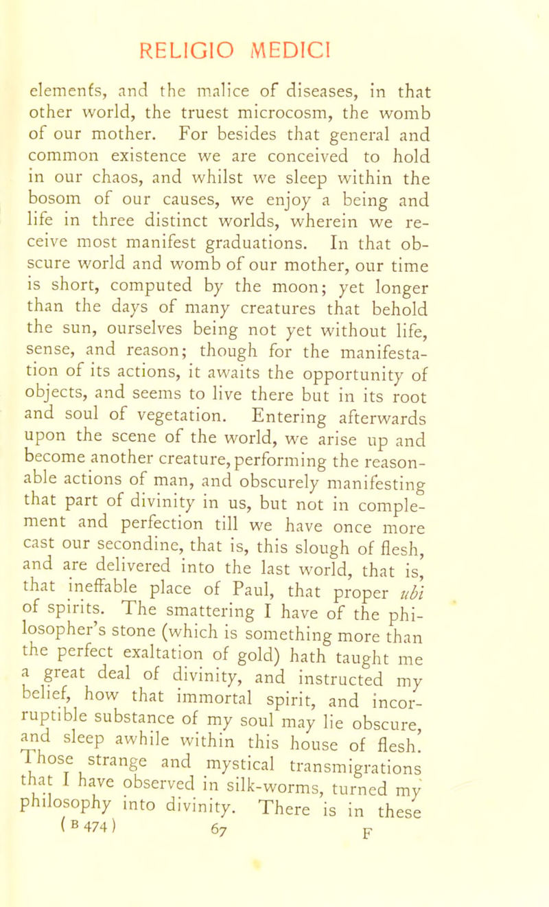 elemenfs, and the malice of diseases, in that other world, the truest microcosm, the womb of our mother. For besides that general and common existence we are conceived to hold in our chaos, and whilst we sleep within the bosom of our causes, we enjoy a being and life in three distinct worlds, wherein we re- ceive most manifest graduations. In that ob- scure world and womb of our mother, our time is short, computed by the moon; yet longer than the days of many creatures that behold the sun, ourselves being not yet without life, sense, and reason; though for the manifesta- tion of its actions, it awaits the opportunity of objects, and seems to live there but in its root and soul of vegetation. Entering afterwards upon the scene of the world, we arise up and become another creature, performing the reason- able actions of man, and obscurely manifesting that part of divinity in us, but not in comple- ment and perfection till we have once more cast our secondine, that is, this slough of flesh, and are delivered into the last world, that is' that ineffable place of Paul, that proper tibi of spirits. The smattering I have of the phi- losopher's stone (which is something more than the perfect exaltation of gold) hath taught me a great deal of divinity, and instructed my belief, how that immortal spirit, and incor- ruptible substance of my soul may lie obscure and sleep awhile within this house of flesh' Those strange and mystical transmigrations that I have observed in silk-worms, turned my philosophy into divinity. There is in these