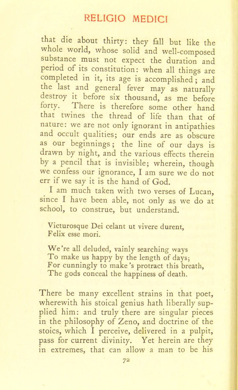 that die about thirty: they fall but like the whole world, whose solid and well-composed substance must not expect the duration and period of its constitution: when all things are completed in it, its age is accomplished; and the last and general fever may as naturally destroy it before six thousand, as me before forty. There is therefore some other hand that twines the thread of life than that of nature: we are not only ignorant in antipathies and occult qualities; our ends are as obscure as our beginnings; the line of our days is drawn by night, and the various effects therein by a pencil that is invisible; wherein, though we confess our ignorance, I am sure we do not err if we say it is the hand of God. I am much taken with two verses of Lucan, since I have been able, not only as we do at school, to construe, but understand. Victurosque Dei celant ut vivere durent, Felix esse mori. We're all deluded, vainly searching ways To make us happy by the length of days; For cunningly to make's protract this breath, The gods conceal the happiness of death. There be many excellent strains in that poet, wherewith his stoical genius hath liberally sup- plied him: and truly there are singular pieces in the philosophy of Zeno, and doctrine of the stoics, which I perceive, delivered in a pulpit, pass for current divinity. Yet herein are they in extremes, that can allow a man to be his