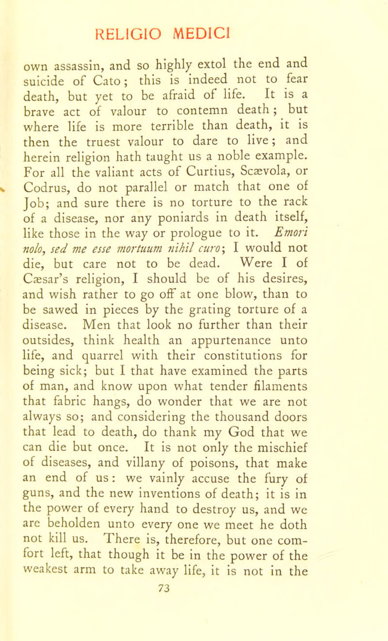 own assassin, and so highly extol the end and suicide of Cato; this is indeed not to fear death, but yet to be afraid of life. It is a brave act of valour to contemn death; but where life is more terrible than death, it is then the truest valour to dare to live; and herein religion hath taught us a noble example. For all the valiant acts of Curtius, Scaevola, or w Codrus, do not parallel or match that one of Job; and sure there is no torture to the rack of a disease, nor any poniards in death itself, like those in the way or prologue to it. Emori nolo, sed me esse mortuum nihil euro; I would not die, but care not to be dead. Were I of Cassar's religion, I should be of his desires, and wish rather to go off at one blow, than to be sawed in pieces by the grating torture of a disease. Men that look no further than their outsides, think health an appurtenance unto life, and quarrel with their constitutions for being sick; but I that have examined the parts of man, and know upon what tender filaments that fabric hangs, do wonder that we are not always so; and considering the thousand doors that lead to death, do thank my God that we can die but once. It is not only the mischief of diseases, and villany of poisons, that make an end of us: we vainly accuse the fury of guns, and the new inventions of death; it is in the power of every hand to destroy us, and we are beholden unto every one we meet he doth not kill us. There is, therefore, but one com- fort left, that though it be in the power of the weakest arm to take away life, it is not in the