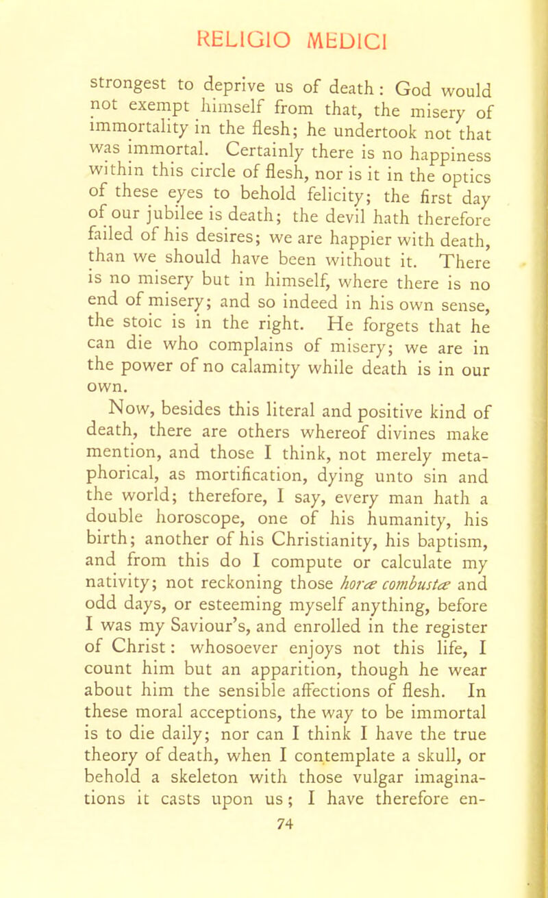 strongest to deprive us of death : God would not exempt himself from that, the misery of immortality in the flesh; he undertook not that was immortal. Certainly there is no happiness within this circle of flesh, nor is it in the optics of these eyes to behold felicity; the first day of our jubilee is death; the devil hath therefore failed of his desires; we are happier with death, than we should have been without it. There is no misery but in himself, where there is no end of misery; and so indeed in his own sense, the stoic is in the right. He forgets that he can die who complains of misery; we are in the power of no calamity while death is in our own. Now, besides this literal and positive kind of death, there are others whereof divines make mention, and those I think, not merely meta- phorical, as mortification, dying unto sin and the world; therefore, I say, every man hath a double horoscope, one of his humanity, his birth; another of his Christianity, his baptism, and from this do I compute or calculate my nativity; not reckoning those hora combiista and odd days, or esteeming myself anything, before I was my Saviour's, and enrolled in the register of Christ: whosoever enjoys not this life, I count him but an apparition, though he wear about him the sensible affections of flesh. In these moral acceptions, the way to be immortal is to die daily; nor can I think I have the true theory of death, when I contemplate a skull, or behold a skeleton with those vulgar imagina- tions it casts upon us; I have therefore en-
