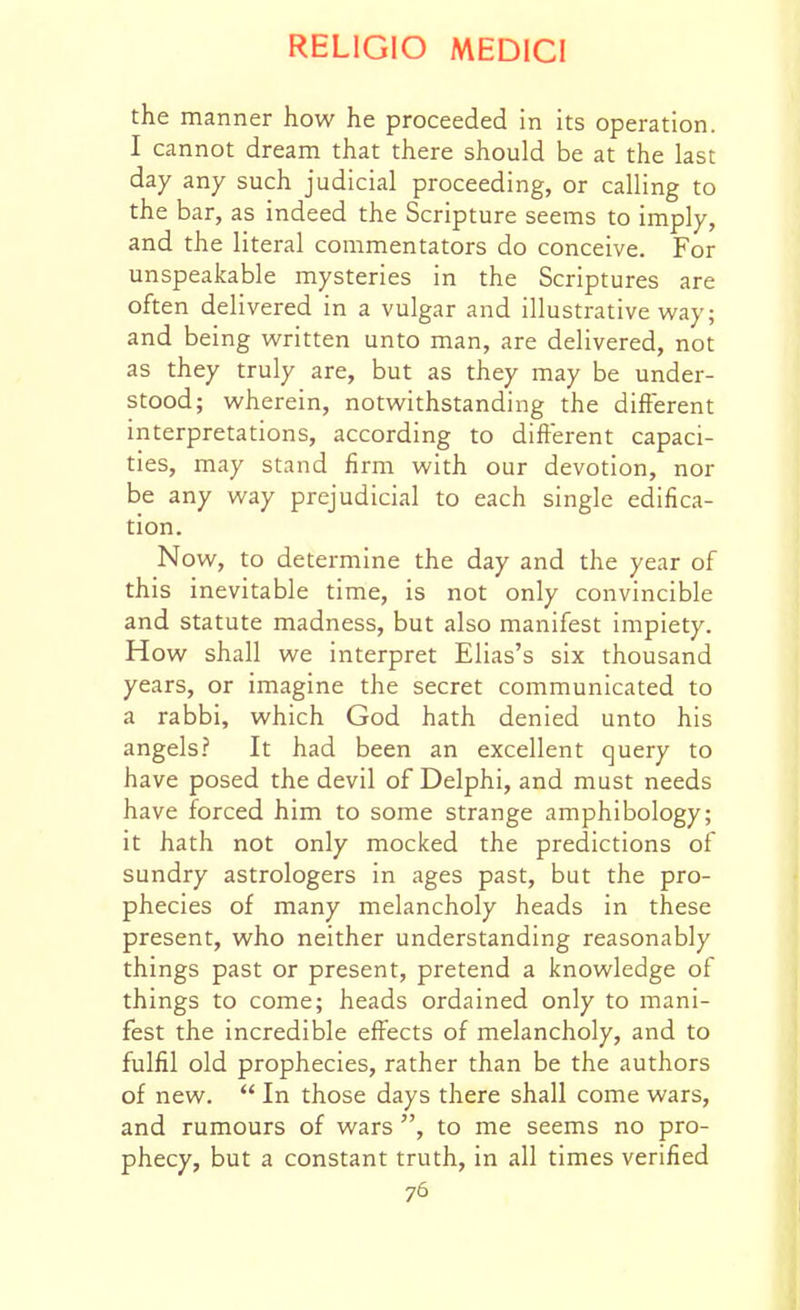 the manner how he proceeded in its operation. I cannot dream that there should be at the last day any such judicial proceeding, or calling to the bar, as indeed the Scripture seems to imply, and the literal commentators do conceive. For unspeakable mysteries in the Scriptures are often delivered in a vulgar and illustrative way; and being written unto man, are delivered, not as they truly are, but as they may be under- stood; wherein, notwithstanding the different interpretations, according to different capaci- ties, may stand firm with our devotion, nor be any way prejudicial to each single edifica- tion. Now, to determine the day and the year of this inevitable time, is not only convincible and statute madness, but also manifest impiety. How shall we interpret Elias's six thousand years, or imagine the secret communicated to a rabbi, which God hath denied unto his angels? It had been an excellent query to have posed the devil of Delphi, and must needs have forced him to some strange amphibology; it hath not only mocked the predictions of sundry astrologers in ages past, but the pro- phecies of many melancholy heads in these present, who neither understanding reasonably things past or present, pretend a knowledge of things to come; heads ordained only to mani- fest the incredible effects of melancholy, and to fulfil old prophecies, rather than be the authors of new.  In those days there shall come wars, and rumours of wars , to me seems no pro- phecy, but a constant truth, in all times verified
