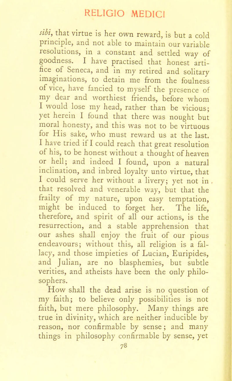 siM, that virtue is her own reward, is but a cold principle, and not able to maintain our variable resolutions, in a constant and settled way of goodness. I have practised that honest arti- fice of Seneca, and in my retired and solitary imaginations, to detain me from the foulness of vice, have fancied to myself the presence of my dear and worthiest friends, before whom I would lose my head, rather than be vicious; yet herein I found that there was nought but moral honesty, and this was not to be virtuous for His sake, who must reward us at the last. I have tried if I could reach that great resolution of his, to be honest without a thought of heaven or hell; and indeed I found, upon a natural inclination, and inbred loyalty unto virtue, that I could serve her without a livery; yet not in that resolved and venerable way, but that the frailty of my nature, upon easy temptation, might be induced to forget her. The life, therefore, and spirit of all our actions, is the resurrection, and a stable apprehension that our ashes shall enjoy the fruit of our pious endeavours; without this, all religion is a fal- lacy, and those impieties of Lucian, Euripides, and Julian, are no blasphemies, but subtle verities, and atheists have been the only philo- sophers. How shall the dead arise is no question of my faith; to believe only possibilities is not faith, but mere philosophy. Many things are true in divinity, which are neither inducible by reason, nor confirmable by sense; and many things in philosophy confirmable by sense, yet