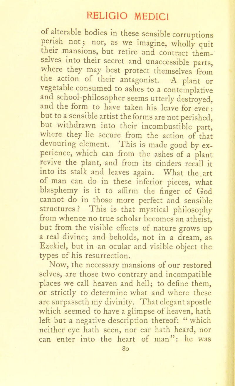 of alterable bodies in these sensible corruptions perish not; nor, as we imagine, wholly quit their rnansions, but retire and contract them- selves into their secret and unaccessible parts, where they may best protect themselves from the action of their antagonist. A plant or vegetable consumed to ashes to a contemplative and school-philosopher seems utterly destroyed, and the form to have taken his leave for ever: but to a sensible artist the forms are not perished, but withdrawn into their incombustible part, where they lie secure from the action of that devouring element. This is made good by ex- perience, which can from the ashes of a plant revive the plant, and from its cinders recall it into its stalk and leaves again. What the.art of man can do in these inferior pieces, what blasphemy is it to affirm the finger of God cannot do in those more perfect and sensible structures ? This is that mystical philosophy from whence no true scholar becomes an atheist, but from the visible effects of nature grows up a real divine; and beholds, not in a dream, as Ezekiel, but in an ocular and visible object the types of his resurrection. Now, the necessary mansions of our restored selves, are those two contrary and incompatible places we call heaven and hell; to define them, or strictly to determine what and where these are surpasseth my divinity. That elegant apostle which seemed to have a glimpse of heaven, hath left but a negative description thereof:  which neither eye hath seen, nor ear hath heard, nor can enter into the heart of man: he was