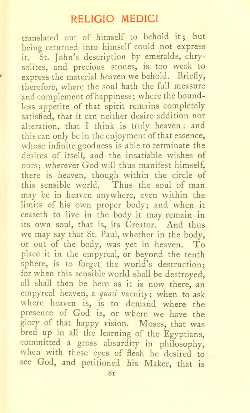 translated out of himself to behold it; but being returned into himself could not express it. St. John's description by emeralds, chry- solites, and precious stones, is too weak to express the material heaven we behold. Briefly, therefore, where the soul hath the full measure and complement of happiness; where the bound- less appetite of that spirit remains completely satisfied, that it can neither desire addition nor alteration, that I think is truly heaven: and this can only be in the enjoyment of that essence, whose infinite goodness is able to terminate the desires of itself, and the insatiable wishes of ours; wherever God will thus manifest himself, there is heaven, though within the circle of this sensible world. Thus the soul of man may be in heaven anywhere, even within the limits of his own proper body; and when it ceaseth to live in the body it may remain in its own soul, that is, its Creator. And thus we may say that St. Paul, whether in the body, or out of the body, was yet in heaven. To place it in the empyreal, or beyond the tenth sphere, is to forget the world's destruction; for when this sensible world shall be destroyed, all shall then be here as it is now there, an empyreal heaven, a quasi vacuity; when to ask where heaven is, is to demand where the presence of God is, or where we have the glory of that happy vision. Moses, that was bred up in all the learning of the Egyptians, committed a gross absurdity in philosophy, when with these eyes of flesh he desired to see God, and petitioned his Maker, that is 8i