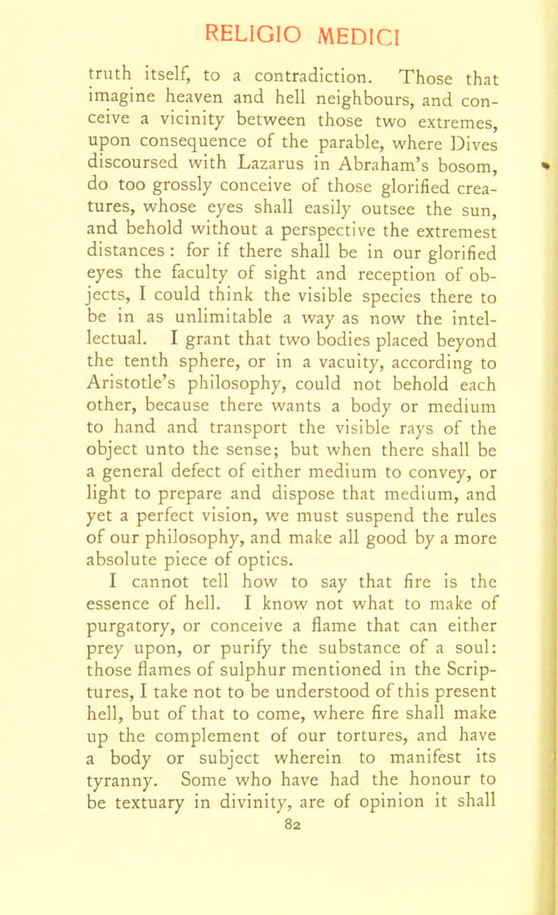 truth itself, to a contradiction. Those that irnagine heaven and hell neighbours, and con- ceive a vicinity between those two extremes, upon consequence of the parable, where Dives discoursed with Lazarus in Abraham's bosom, • do too grossly conceive of those glorified crea- tures, whose eyes shall easily outsee the sun, and behold without a perspective the extremest distances : for if there shall be in our glorified eyes the faculty of sight and reception of ob- jects, I could think the visible species there to be in as unlimitable a way as now the intel- lectual. I grant that two bodies placed beyond the tenth sphere, or in a vacuity, according to Aristotle's philosophy, could not behold each other, because there wants a body or medium to hand and transport the visible rays of the object unto the sense; but when there shall be a general defect of either medium to convey, or light to prepare and dispose that medium, and yet a perfect vision, we must suspend the rules of our philosophy, and make all good by a more absolute piece of optics. I cannot tell how to say that fire is the essence of hell. I know not what to make of purgatory, or conceive a flame that can either prey upon, or purify the substance of a soul: those flames of sulphur mentioned in the Scrip- tures, I take not to be understood of this present hell, but of that to come, where fire shall make up the complement of our tortures, and have a body or subject wherein to manifest its tyranny. Some who have had the honour to be textuary in divinity, are of opinion it shall