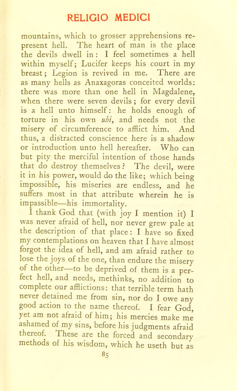 mountains, which to grosser apprehensions re- present hell. The heart of man is the place the devils dwell in : I feel sometimes a hell within myself; Lucifer keeps his court in my breast; Legion is revived in me. There are as many hells as Anaxagoras conceited worlds: there was more than one hell in Magdalene, when there were seven devils; for every devil is a hell unto himself: he holds enough of torture in his own ubi, and needs not the misery of circumference to afflict him. And thus, a distracted conscience here is a shadow or introduction unto hell hereafter. Who can but pity the merciful intention of those hands that do destroy themselves ? The devil, were it in his power, would do the like; which being impossible, his miseries are endless, and he suffers most in that attribute wherein he is impassible—his immortality. I thank God that (with joy I mention it) I was never afraid of hell, nor never grew pale at the description of that place : I have so fixed my contemplations on heaven that I have almost forgot the idea of hell, and am afraid rather to lose the joys of the one, than endure the misery of the other—to be deprived of them is a per- fect hell, and needs, methinks, no addition to complete our afflictions: that terrible term hath never detained me from sin, nor do I owe any good action to the name thereof I fear God, yet am not afraid of him; his mercies make me ashamed of my sins, before his judgments afraid thereof These are the forced and secondary methods of his wisdom, which he useth but as