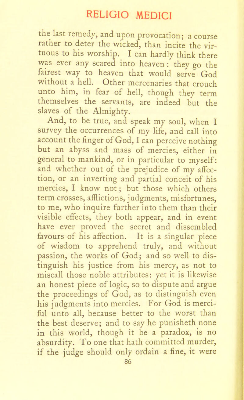 the last remedy, and upon provocation; a course rather to deter the wicked, than incite the vir- tuous to his worship. I can hardly think there was ever any scared into heaven : they go the fairest way to heaven that would serve God without a hell. Other mercenaries that crouch unto him, in fear of hell, though they term themselves the servants, are indeed but the slaves of the Almighty. And, to be true, and speak my soul, when I survey the occurrences of my life, and call into account the finger of God, I can perceive nothing but an abyss and mass of mercies, either in general to mankind, or in particular to myself: and whether out of the prejudice of my affec- tion, or an inverting and partial conceit of his mercies, I know not; but those which others term crosses, afflictions, judgments, misfortunes, to me, who inquire further into them than their visible effects, they both appear, and in event have ever proved the secret and dissembled favours of his affection. It is a singular piece of wisdom to apprehend truly, and without passion, the works of God; and so well to dis- tinguish his justice from his mercy, as not to miscall those noble attributes: yet it is likewise an honest piece of logic, so to dispute and argue the proceedings of God, as to distinguish even his judgments into mercies. For God is merci- ful unto all, because better to the worst than the best deserve; and to say he punisheth none in this world, though it be a paradox, is no absurdity. To one that hath committed murder, if the judge should only ordain a fine, it were