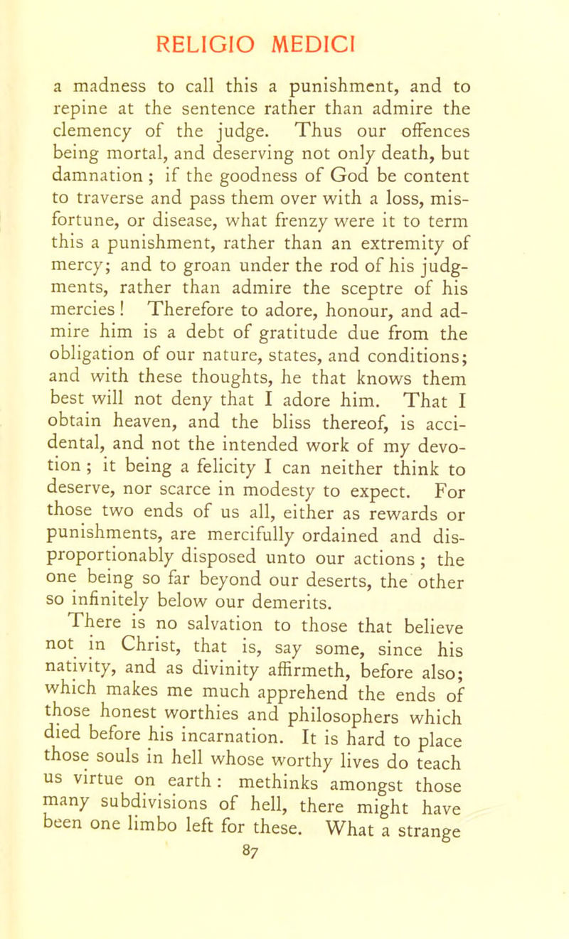 a madness to call this a punishment, and to repine at the sentence rather than admire the clemency of the judge. Thus our offences being mortal, and deserving not only death, but damnation ; if the goodness of God be content to traverse and pass them over with a loss, mis- fortune, or disease, what frenzy were it to term this a punishment, rather than an extremity of mercy; and to groan under the rod of his judg- ments, rather than admire the sceptre of his mercies ! Therefore to adore, honour, and ad- mire him is a debt of gratitude due from the obligation of our nature, states, and conditions; and with these thoughts, he that knows them best will not deny that I adore him. That I obtain heaven, and the bliss thereof, is acci- dental, and not the intended work of my devo- tion ; it being a felicity I can neither think to deserve, nor scarce in modesty to expect. For those two ends of us all, either as rewards or punishrnents, are mercifully ordained and dis- proportionably disposed unto our actions ; the one being so far beyond our deserts, the other so infinitely below our demerits. There is no salvation to those that believe not in Christ, that is, say some, since his nativity, and as divinity affirmeth, before also; which makes me much apprehend the ends of those honest worthies and philosophers which died before his incarnation. It is hard to place those souls in hell whose worthy lives do teach us virtue on earth : methinks amongst those many subdivisions of hell, there might have been one limbo left for these. What a strange