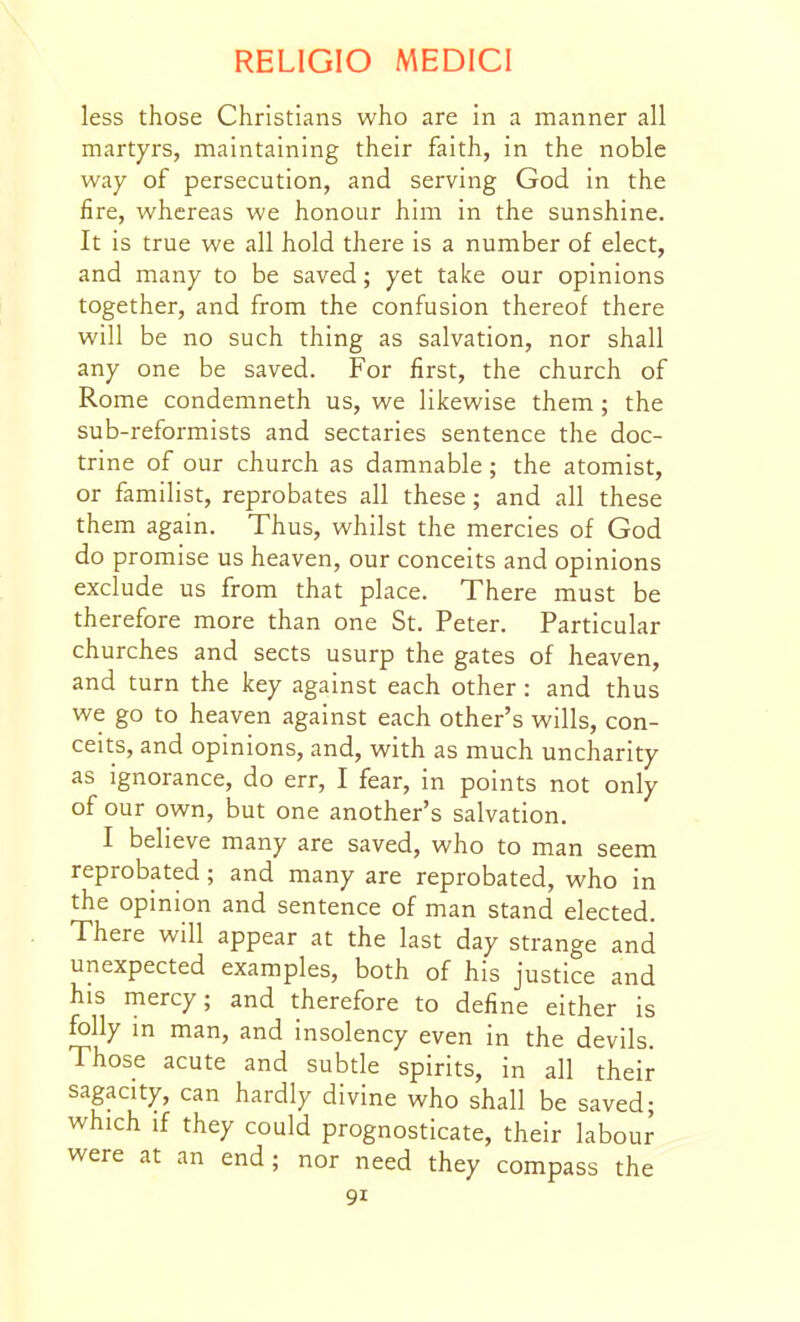 less those Christians who are in a manner all martyrs, maintaining their faith, in the noble way of persecution, and serving God in the fire, whereas we honour him in the sunshine. It is true we all hold there is a number of elect, and many to be saved; yet take our opinions together, and from the confusion thereof there will be no such thing as salvation, nor shall any one be saved. For first, the church of Rome condemneth us, we likewise them; the sub-reformists and sectaries sentence the doc- trine of our church as damnable; the atomist, or familist, reprobates all these; and all these them again. Thus, whilst the mercies of God do promise us heaven, our conceits and opinions exclude us from that place. There must be therefore more than one St. Peter. Particular churches and sects usurp the gates of heaven, and turn the key against each other: and thus we go to heaven against each other's wills, con- ceits, and opinions, and, with as much uncharity as ignorance, do err, I fear, in points not only of our own, but one another's salvation. I believe many are saved, who to man seem reprobated; and many are reprobated, who in the opinion and sentence of man stand elected. There will appear at the last day strange and unexpected examples, both of his justice and his mercy; and therefore to define either is folly m man, and insolency even in the devils. Those acute and subtle spirits, in all their sagacity, can hardly divine who shall be saved; which if they could prognosticate, their labour were at an end ; nor need they compass the