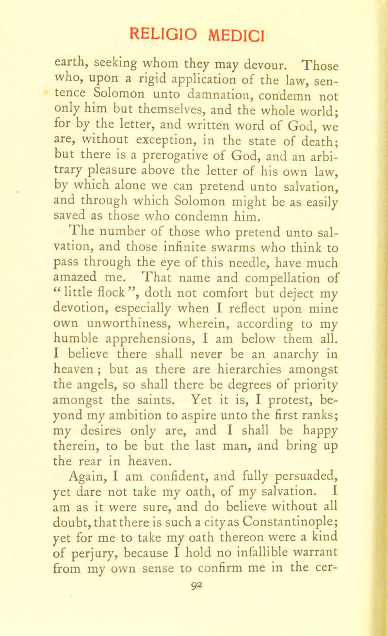 earth, seeking whom they may devour. Those who, upon a rigid application of the law, sen- tence Solomon unto damnation, condemn not only him but themselves, and the whole world; for by the letter, and written word of God, we are, without exception, in the state of death; but there is a prerogative of God, and an arbi- trary pleasure above the letter of his own law, by which alone we can pretend unto salvation, and through which Solomon might be as easily saved as those who condemn him. The number of those who pretend unto sal- vation, and those infinite swarms who think to pass through the eye of this needle, have much amazed me. That name and compellation of  little flock , doth not comfort but deject my devotion, especially when I reflect upon mine own unworthiness, wherein, according to my humble apprehensions, I am below them all. I believe there shall never be an anarchy in heaven ; but as there are hierarchies amongst the angels, so shall there be degrees of priority amongst the saints. Yet it is, I protest, be- yond my ambition to aspire unto the first ranks; my desires only are, and I shall be happy therein, to be but the last man, and bring up the rear in heaven. Again, I am confident, and fully persuaded, yet dare not take my oath, of my salvation. I am as it were sure, and do believe without all doubt, that there is such a city as Constantinople; yet for me to take my oath thereon were a kind of perjury, because I hold no infallible warrant from my own sense to confirm me in the cer-