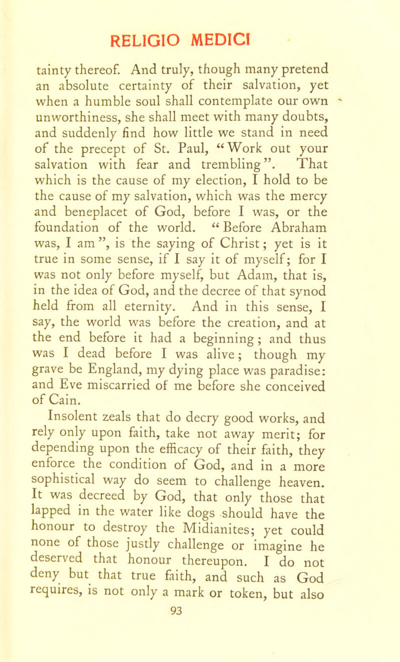 tainty thereof. And truly, though many pretend an absolute certainty of their salvation, yet when a humble soul shall contemplate our own unworthiness, she shall meet with many doubts, and suddenly find how little we stand in need of the precept of St. Paul, Work out your salvation with fear and trembling. That which is the cause of my election, I hold to be the cause of my salvation, which was the mercy and beneplacet of God, before I was, or the foundation of the world.  Before Abraham was, I am , is the saying of Christ; yet is it true in some sense, if I say it of myself; for I was not only before myself, but Adam, that is, in the idea of God, and the decree of that synod held from all eternity. And in this sense, I say, the world was before the creation, and at the end before it had a beginning; and thus was I dead before I was alive; though my grave be England, my dying place was paradise: and Eve miscarried of me before she conceived of Cain. Insolent zeals that do decry good works, and rely only upon faith, take not away merit; for depending upon the efficacy of their faith, they enforce the condition of God, and in a more sophistical way do seem to challenge heaven. It was decreed by God, that only those that lapped in the water like dogs should have the honour to destroy the Midianites; yet could none of those justly challenge or imagine he deserved that honour thereupon. I do not deny but that true faith, and such as God requires, is not only a mark or token, but also