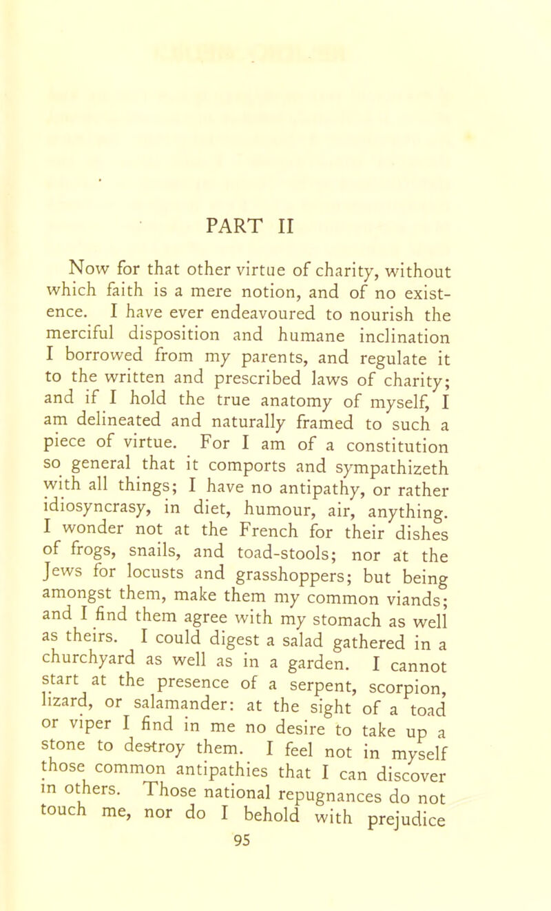 PART II Now for that other virtue of charity, without which faith is a mere notion, and of no exist- ence. I have ever endeavoured to nourish the merciful disposition and humane inclination I borrowed from my parents, and regulate it to the written and prescribed laws of charity; and if I hold the true anatomy of myself, I am delineated and naturally framed to such a piece of virtue. For I am of a constitution so general that it comports and sympathizeth with all things; I have no antipathy, or rather idiosyncrasy, in diet, humour, air, anything. I wonder not at the French for their dishes of frogs, snails, and toad-stools; nor at the Jews for locusts and grasshoppers; but being amongst them, make them my common viands; and I find them agree with my stomach as well as theirs. I could digest a salad gathered in a churchyard as well as in a garden. I cannot start at the presence of a serpent, scorpion, lizard, or salamander: at the sight of a toad or viper I find in me no desire to take up a stone to destroy them. I feel not in myself those common antipathies that I can discover in others. Those national repugnances do not touch me, nor do I behold with prejudice