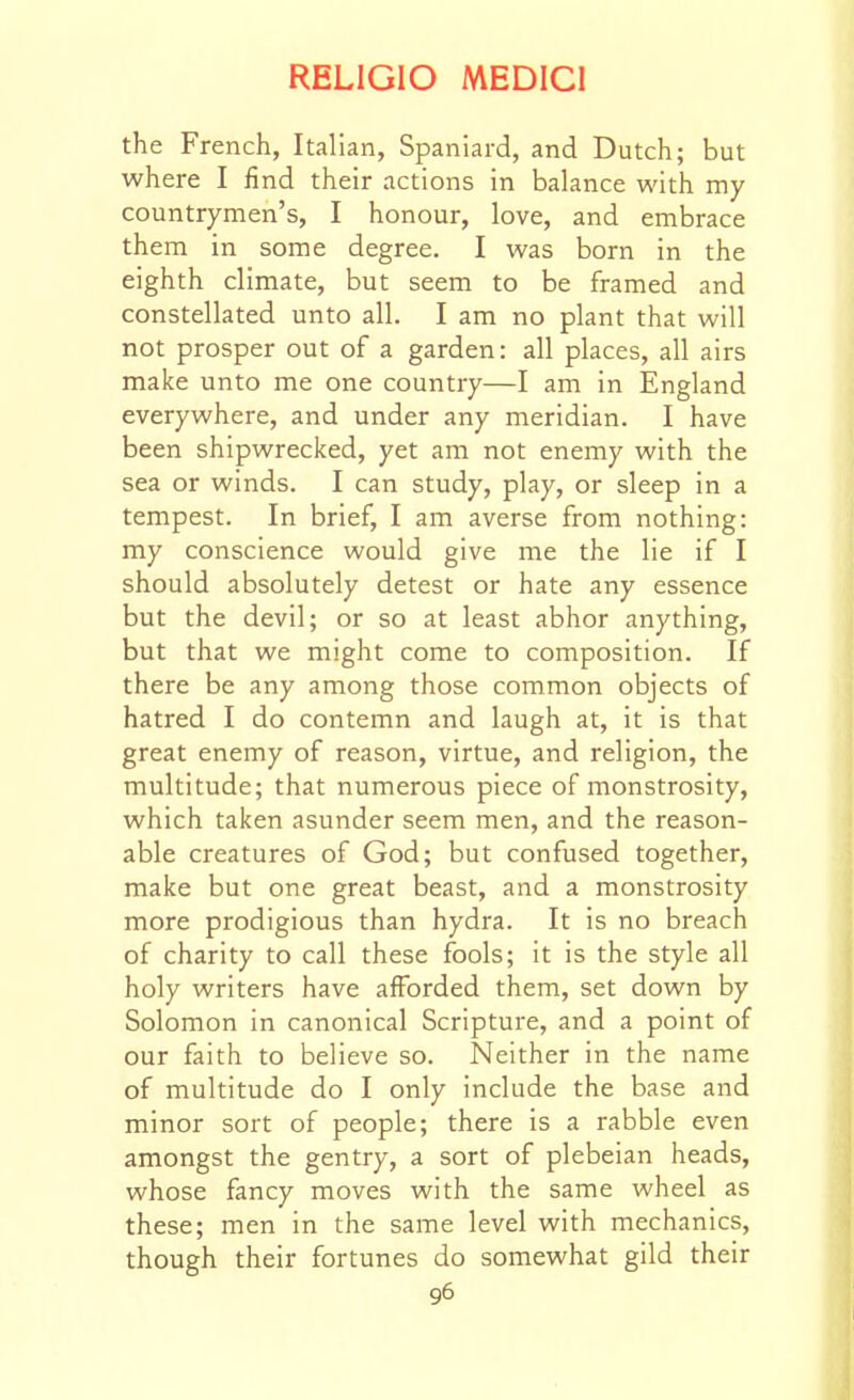 the French, Italian, Spaniard, and Dutch; but where I find their actions in balance with my countrymen's, I honour, love, and embrace them in some degree. I was born in the eighth climate, but seem to be framed and constellated unto all. I am no plant that will not prosper out of a garden: all places, all airs make unto me one country—I am in England everywhere, and under any meridian. I have been shipwreclted, yet am not enemy with the sea or winds. I can study, play, or sleep in a tempest. In brief, I am averse from nothing: my conscience would give me the lie if I should absolutely detest or hate any essence but the devil; or so at least abhor anything, but that we might come to composition. If there be any among those common objects of hatred I do contemn and laugh at, it is that great enemy of reason, virtue, and religion, the multitude; that numerous piece of monstrosity, which taken asunder seem men, and the reason- able creatures of God; but confused together, make but one great beast, and a monstrosity more prodigious than hydra. It is no breach of charity to call these fools; it is the style all holy writers have afforded them, set down by Solomon in canonical Scripture, and a point of our faith to believe so. Neither in the name of multitude do I only include the base and minor sort of people; there is a rabble even amongst the gentry, a sort of plebeian heads, whose fancy moves with the same wheel as these; men in the same level with mechanics, though their fortunes do somewhat gild their