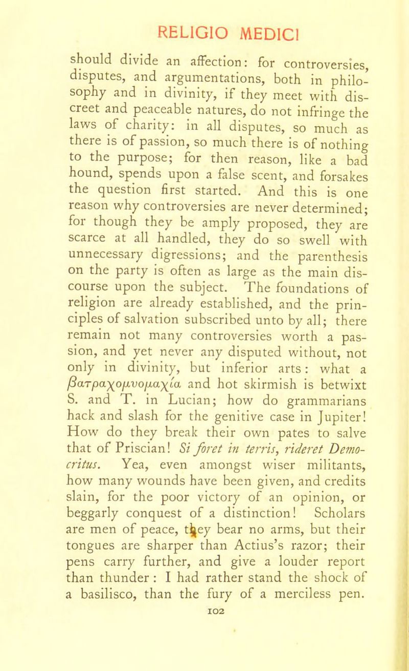 should divide an afFection: for controversies, disputes, and argumentations, both in philo- sophy and in divinity, if they meet with dis- creet and peaceable natures, do not infringe the laws of charity: in all disputes, so much as there is of passion, so much there is of nothing to the purpose; for then reason, like a bad hound, spends upon a false scent, and forsakes the question first started. And this is one reason why controversies are never determined; for though they be amply proposed, they are scarce at all handled, they do so swell with unnecessary digressions; and the parenthesis on the party is often as large as the main dis- course upon the subject. The foundations of religion are already established, and the prin- ciples of salvation subscribed unto by all; there remain not many controversies worth a pas- sion, and yet never any disputed without, not only in divinity, but inferior arts: what a Parpa-)(o^vojj.a^La and hot skirmish is betwixt S. and T. in Lucian; how do grammarians hack and slash for the genitive case in Jupiter! How do they break their own pates to salve that of Priscian! Si foj-et iti terris, rideret Demo- critus. Yea, even amongst wiser militants, how many wounds have been given, and credits slain, for the poor victory of an opinion, or beggarly conquest of a distinction! Scholars are men of peace, t^ey bear no arms, but their tongues are sharper than Actius's razor; their pens carry further, and give a louder report than thunder : I had rather stand the shock of a basilisco, than the fury of a merciless pen. I02