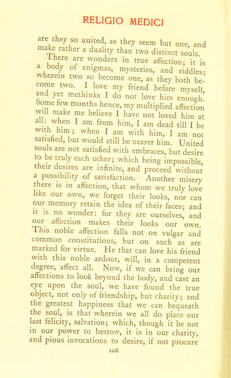 are they so united, as they seem but one and make rather a duality than'two distinct souls Ihere are wonders in true affection; it'is a body of enigmas, mysteries, and riddles- wherein two so become one, as they both be- come two. I love my friend before myself, and yet methinks I do not love him enough borne few months hence, my multiplied affection will make me believe I have not loved him at all: when I am from him, I am dead till I be with him; when I am with him, I am not satisfied, but would still be nearer him. United souls are not satisfied with embraces, but desire to be truly each other; which being impossible, their desires are infinite, and proceed without a possibility of satisfaction. Another misery there is in affection, that whom we truly love like our own, we forget their looks, nor can our memory retain the idea of their faces; and It is no wonder: for they are ourselves, and our affection makes their looks our own. This noble affection falls not on vulgar and common constitutions, but on such as are marked for virtue. He that can love his friend with this noble ardour, will, in a competent degree, affect all. Now, if we can bring our affections to look beyond the body, and cast an eye upon the soul, we have found the true object, not only of friendship, but charity; and the greatest happiness that we can bequeath the soul, is that wherein we all do place our last felicity, salvation; which, though it be not in our power to bestow, it is in our charity, and pious invocations to desire, if not procure