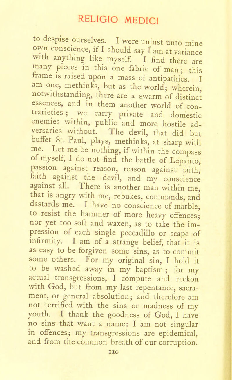 to despise ourselves. I were unjust unto mine own conscience, if I should say I am at variance with anything like myself. I find there are many pieces in this one fabric of man ; this frame is raised upon a mass of antipathies. I am one, methinks, but as the world; wherein, notwithstanding, there are a swarm of distinct essences, and in them another world of con- trarieties ; we carry private and domestic enemies within, public and more hostile ad- versaries without. The devil, that did but buffet St. Paul, plays, methinks, at sharp with me. Let me be nothing, if within the compass of myself, I do not find the battle of Lepanto, passion against reason, reason against faith, faith against the devil, and my conscience against all. There is another man within me, that is angry with me, rebukes, commands, and dastards me. I have no conscience of marble, to resist the hammer of more heavy offences; nor yet too soft and waxen, as to take the im- pression of each single peccadillo or scape of infirmity. I am of a strange belief, that it is as easy to be forgiven some sins, as to commit some others. For my original sin, I hold it to be washed away in my baptism ; for my actual transgressions, I compute and reckon with God, but from my last repentance, sacra- ment, or general absolution; and therefore am not terrified with the sins or madness of my youth. I thank the goodness of God, I have no sins that want a name: I am not singular in offences; my transgressions are epidemical, and from the common breath of our corruption.