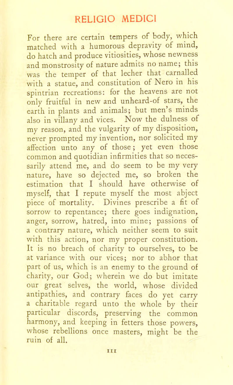 For there are certain tempers of body, which matched with a humorous depravity of mind, do hatch and produce vitiosities, whose newness and monstrosity of nature admits no name; this was the temper of that lecher that carnalled with a statue, and constitution of Nero in his spintrian recreations: for the heavens are not only fruitful in new and unheard-of stars, the earth in plants and animals; but men's minds also in villany and vices. Now the dulness of my reason, and the vulgarity of my disposition, never prompted my invention, nor solicited my affection unto any of those; yet even those common and quotidian infirmities that so neces- sarily attend me, and do seem to be my very nature, have so dejected me, so broken the estimation that I should have otherwise of myself, that I repute myself the most abject piece of mortality. Divines prescribe a fit of sorrow to repentance; there goes indignation, anger, sorrow, hatred, into mine; passions of a contrary nature, which neither seem to suit with this action, nor my proper constitution. It is no breach of charity to ourselves, to be at variance with our vices; nor to abhor that part of us, which is an enemy to the ground of charity, our God; wherein we do but imitate our great selves, the world, whose divided antipathies, and contrary faces do yet carry a charitable regard unto the whole by their particular discords, preserving the common harmony, and Iceeping in fetters those powers, whose rebellions once masters, might be the ruin of all. Ill