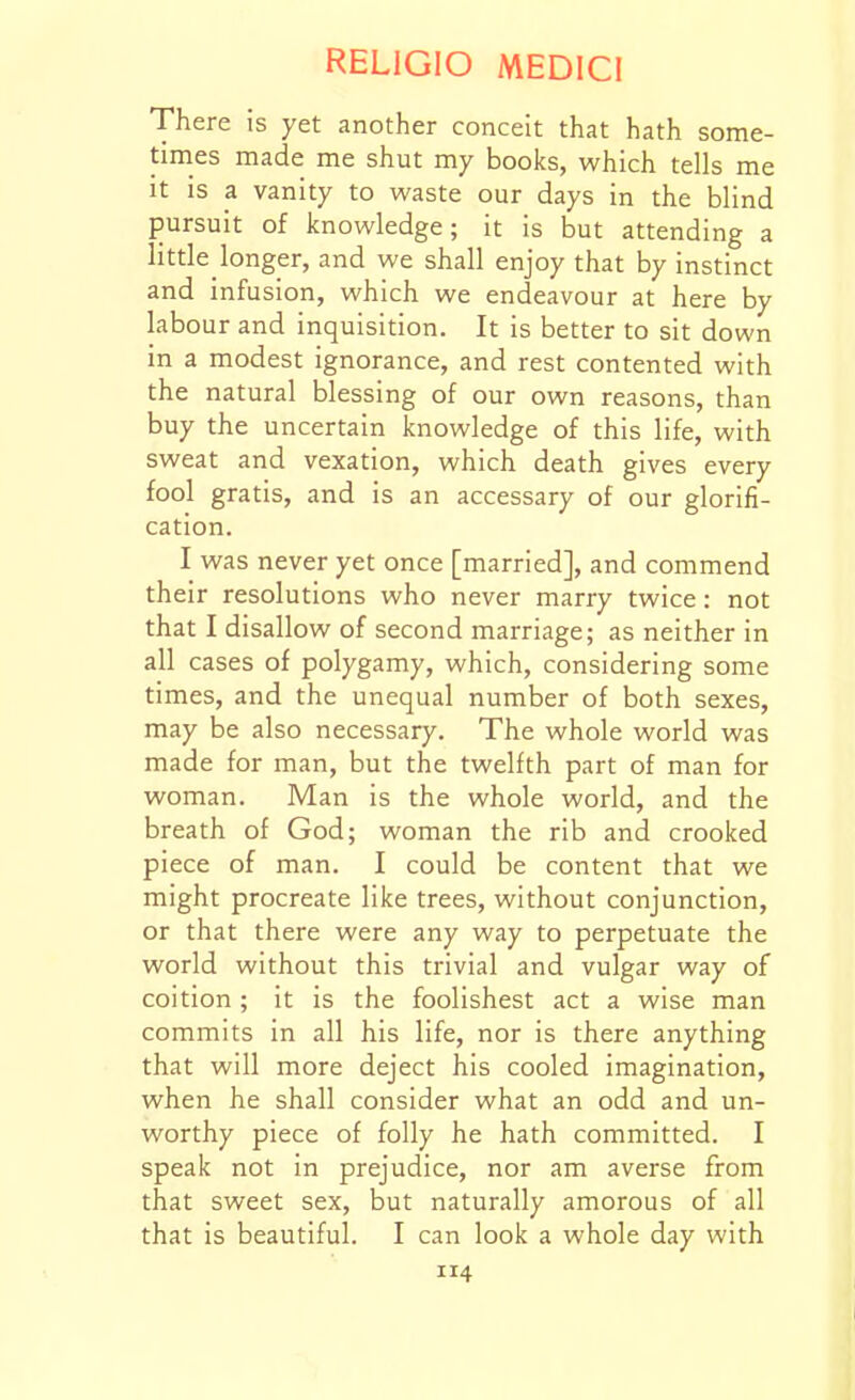 There is yet another conceit that hath some- times made me shut my books, which tells me It is a vanity to waste our days in the blind pursuit of knowledge; it is but attending a little longer, and we shall enjoy that by instinct and infusion, which we endeavour at here by labour and inquisition. It is better to sit down in a modest ignorance, and rest contented with the natural blessing of our own reasons, than buy the uncertain knowledge of this life, with sweat and vexation, which death gives every fool gratis, and is an accessary of our glorifi- cation. I was never yet once [married], and commend their resolutions who never marry twice: not that I disallow of second marriage; as neither in all cases of polygamy, which, considering some times, and the unequal number of both sexes, may be also necessary. The whole world was made for man, but the twelfth part of man for woman. Man is the whole world, and the breath of God; woman the rib and crooked piece of man. I could be content that we might procreate like trees, without conjunction, or that there were any way to perpetuate the world without this trivial and vulgar way of coition ; it is the foolishest act a wise man commits in all his life, nor is there anything that will more deject his cooled imagination, when he shall consider what an odd and un- worthy piece of folly he hath committed. I speak not in prejudice, nor am averse from that sweet sex, but naturally amorous of all that is beautiful. I can look a whole day with