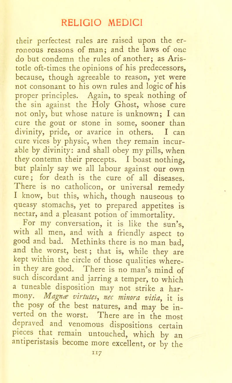 their perfectest rules are raised upon the er- roneous reasons of man; and the laws of one do but condemn the rules of another; as Aris- totle oft-times the opinions of his predecessors, because, though agreeable to reason, yet were not consonant to his own rules and logic of his proper principles. Again, to speak nothing of the sin against the Holy Ghost, whose cure not only, but whose nature is unknown; I can cure the gout or stone in some, sooner than divinity, pride, or avarice in others. I can cure vices by physic, when they remain incur- able by divinity: and shall obey my pills, when they contemn their precepts. I boast nothing, but plainly say we all labour against our own cure; for death is the cure of all diseases. There is no catholicon, or universal remedy I know, but this, which, though nauseous to queasy stomachs, yet to prepared appetites is nectar, and a pleasant potion of immortality. For my conversation, it is like the sun's, with all men, and with a friendly aspect to good and bad. Methinks there is no man bad, and the worst, best; that is, while they are kept within the circle of those qualities where- in they are good. There is no man's mind of such discordant and jarring a temper, to which a tuneable disposition may not strike a har- mony. Magna virtutes, nec minora vitla, it is the posy of the best natures, and may be in- verted on the worst. There are in the most depraved and venomous dispositions certain pieces that_ remain untouched, which by an antiperistasis become more excellent, or by the