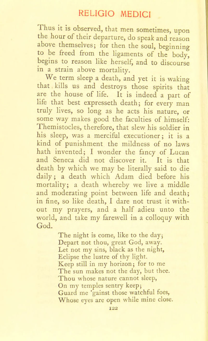 Thus it is observed, that men sometimes, upon the hour of their departure, do speak and reason above themselves; for then the soul, beginning to be freed from the ligaments of the body, begins to reason like herself, and to discourse in a strain above mortality. We term sleep a death, and yet it is waking that kills us and destroys those spirits that are the house of life. It is indeed a part of life that best expresseth death; for every man truly lives, so long as he acts his nature, or some way makes good the faculties of himself: Themistocles, therefore, that slew his soldier in his sleep, was a merciful executioner; it is a kind of punishment the mildness of no laws hath invented; I wonder the fancy of Lucan and Seneca did not discover it. It is that death by which we may be literally said to die daily; a death which Adam died before his mortality; a death whereby we live a middle and moderating point between life and death; in fine, so like death, I dare not trust it with- out my prayers, and a half adieu unto the world, and take my farewell in a colloquy with God. The night is come, like to the day; Depart not thou, great God, away. Let not my sins, black as the night. Eclipse the lustre of thy light. Keep still in my horizon; for to me The sun makes not the day, but thee. Thou whose nature cannot sleep, On my temples sentry keep; Guard me 'gainst those watchful foes, Whose eyes are open while mine close.