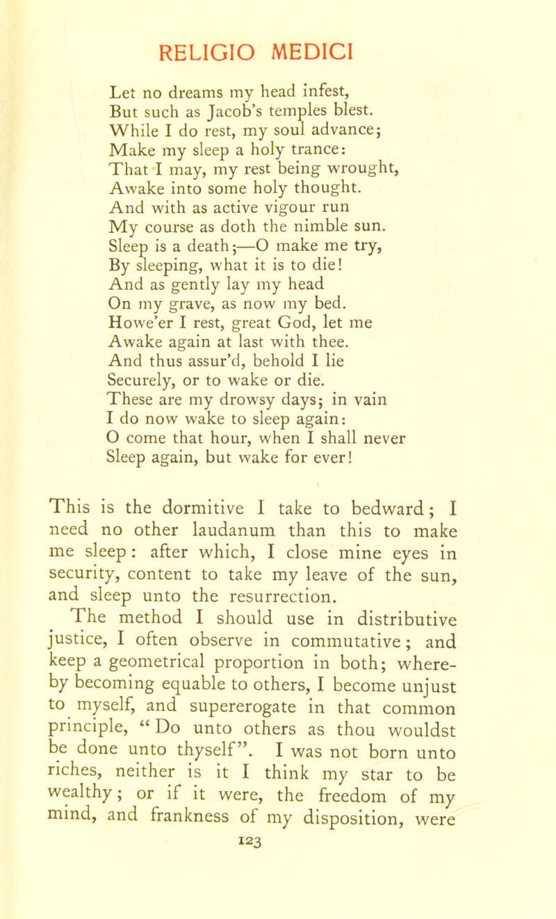 Let no dreams my head infest. But such as Jacob's temples blest. While I do rest, my soul advance; Make my sleep a holy trance: That I may, my rest being wrought. Awake into some holy thought. And with as active vigour run My course as doth the nimble sun. Sleep is a death;—O make me try, By sleeping, what it is to die! And as gently lay my head On my grave, as now my bed. Howe'er I rest, great God, let me Awake again at last with thee. And thus assur'd, behold I lie Securely, or to wake or die. These are my drowsy days; in vain I do now wake to sleep again: O come that hour, when I shall never Sleep again, but wake for ever! This is the dormitive I take to bedv/ard; I need no other laudanum than this to make me sleep : after which, I close mine eyes in security, content to take my leave of the sun, and sleep unto the resurrection. The method I should use in distributive justice, I often observe in commutative; and keep a geometrical proportion in both; where- by becoming equable to others, I become unjust to myself, and supererogate in that common principle, Do unto others as thou wouldst be done unto thyself. I was not born unto riches, neither is it I think my star to be wealthy; or if it were, the freedom of my mind, and frankness of my disposition, were