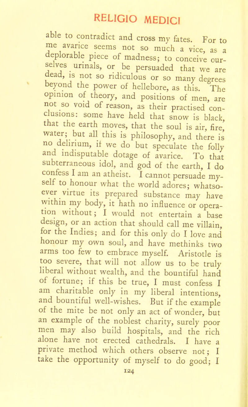 able to contradict and cross my fates. For to me avarice seems not so much a vice, as a deplorable piece of madness; to conceive our- selves unnals, or be persuaded that we are dead, is not so ridiculous or so many degrees beyond the power of hellebore, as this. The opinion of theory, and positions of men, are not so void of reason, as their practised con- clusions: some have held that snow is black, that the earth moves, that the soul is air, fire water; but all this is philosophy, and there is no delirium, it we do but speculate the folly and indisputable dotage of avarice. To that subterraneous idol, and god of the earth, I do confess I am an atheist. I cannot persuade my- self to honour what the world adores; whatso- ever virtue its prepared substance may have within my body, it hath no influence or opera- tion without; I would not entertain a base design, or an action that should call me villain, for the Indies; and for this only do I love and honour my own soul, and have methinks two arms too few to embrace myself. Aristotle is too severe, that will not allow us to be truly liberal without wealth, and the bountiful hand of fortune; if this be true, I must confess I am charitable only in my liberal intentions, and bountiful well-wishes. But if the example of the mite be not only an act of wonder, but an example of the noblest charity, surely poor men may also build hospitals, and the rich alone have not erected cathedrals. I have a private method which others observe not; I take the opportunity of myself to do good; I