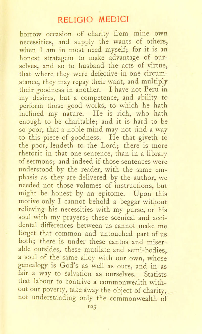 borrow occasion of charity from mine own necessities, and supply the wants of others, when I am in most need myself; for it is an honest stratagem to make advantage of our- selves, and so to husband the acts of virtue, that where they were defective in one circum- stance, they may repay their want, and multiply their goodness in another. I have not Peru in my desires, but a competence, and ability to perform those good works, to which he hath inclined my nature. He is rich, who hath enough to be charitable; and it is hard to be so poor, that a noble mind may not find a way to this piece of goodness. He that giveth to the poor, lendeth to the Lord; there is more rhetoric in that one sentence, than in a library of sermons; and indeed if those sentences were understood by the reader, with the same em- phasis as they are delivered by the author, we needed not those volumes of instructions, but might be honest by an epitome. Upon this motive only I cannot behold a beggar without relieving his necessities with my purse, or his soul with my prayers; these scenical and acci- dental differences between us cannot make me forget that common and untouched part of us both; there is under these cantos and miser- able outsides, these mutilate and semi-bodies, a soul of the same alloy with our own, whose genealogy is God's as well as ours, and in as fair a way to salvation as ourselves. Statists that labour to contrive a commonwealth with- out our poverty, take away the object of charity, not understanding only the commonwealth of