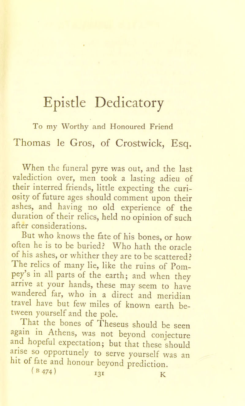 Epistle Dedicatory To my Worthy and Honoured Friend Thomas le Gros, of Crostwick, Esq. When the funeral pyre was out, and the last valediction over, men took a lasting adieu of their interred friends, little expecting the curi- osity of future ages should comment upon their ashes, and having no old experience of the duration of their relics, held no opinion of such after considerations. But who knows the fate of his bones, or how often he is to be buried? Who hath the oracle of his ashes, or whither they are to be scattered? The relics of many lie, like the ruins of Pom- pey's in all parts of the earth; and when they arrive at your hands, these may seem to have wandered far, who in a direct and meridian travel have but few miles of known earth be- tween yourself and the pole. That the bones of Theseus should be seen again in Athens, was not beyond conjecture and hopeful expectation; but that these should arise so opportunely to serve yourself was an hit of fate and honour beyond prediction.