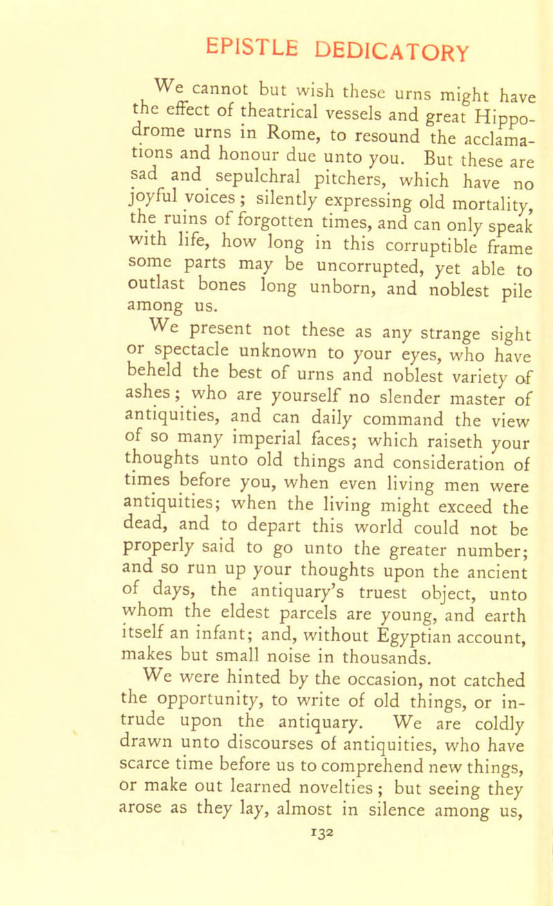 We cannot but wish these urns might have the efFect of theatrical vessels and great Hippo- drome urns in Rome, to resound the acclama- tions and honour due unto you. But these are sad and sepulchral pitchers, which have no joyful voices; silently expressing old mortality, the ruins of forgotten times, and can only speak with life, how long in this corruptible frame some parts may be uncorrupted, yet able to outlast bones long unborn, and noblest pile among us. We present not these as any strange sight or spectacle unknown to your eyes, who have beheld the best of urns and noblest variety of ashes; who are yourself no slender master of antiquities, and can daily command the view of so many imperial faces; which raiseth your thoughts unto old things and consideration of times before you, when even living men were antiquities; when the living might exceed the dead, and to depart this world could not be properly said to go unto the greater number; and so run up your thoughts upon the ancient of days, the antiquary's truest object, unto whom the eldest parcels are young, and earth itself an infant; and, without Egyptian account, makes but small noise in thousands. We were hinted by the occasion, not catched the opportunity, to write of old things, or in- trude upon the antiquary. We are coldly drawn unto discourses of antiquities, who have scarce time before us to comprehend new things, or make out learned novelties; but seeing they arose as they lay, almost in silence among us,