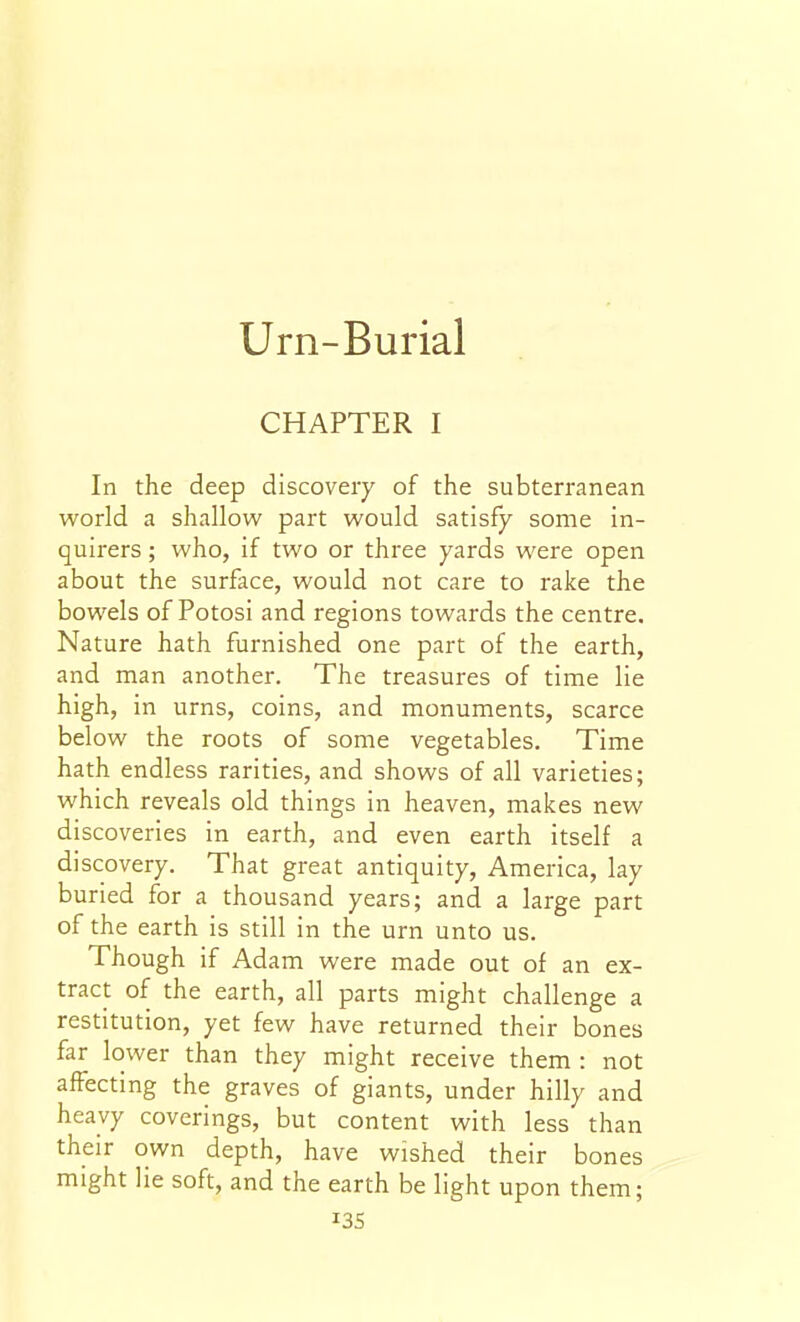 Urn-Burial CHAPTER I In the deep discovery of the subterranean world a shallow part would satisfy some in- quirers ; who, if two or three yards were open about the surface, would not care to rake the bowels of Potosi and regions towards the centre. Nature hath furnished one part of the earth, and man another. The treasures of time lie high, in urns, coins, and monuments, scarce below the roots of some vegetables. Time hath endless rarities, and shows of all varieties; which reveals old things in heaven, makes new discoveries in earth, and even earth itself a discovery. That great antiquity, America, lay buried for a thousand years; and a large part of the earth is still in the urn unto us. Though if Adam were made out of an ex- tract of the earth, all parts might challenge a restitution, yet few have returned their bones far lower than they might receive them : not affecting the graves of giants, under hilly and heavy coverings, but content with less than their own depth, have wished their bones might lie soft, and the earth be light upon them; I3S