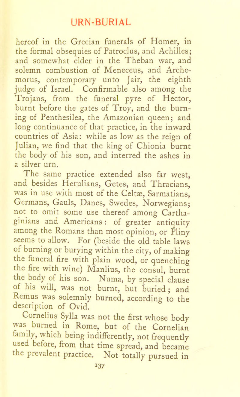 hereof in the Grecian funerals of Homer, In the formal obsequies of Patroclus, and Achilles; and somewhat elder in the Theban war, and solemn combustion of Meneceus, and Arche- morus, contemporary unto Jair, the eighth judge of Israel. Confirmable also among the Trojans, from the funeral pyre of Hector, burnt before the gates of Troy, and the burn- ing of Penthesilea, the Amazonian queen; and long continuance of that practice, in the inward countries of Asia: while as low as the reign of Julian, we find that the king of Chionia burnt the body of his son, and interred the ashes in a silver urn. The same practice extended also far west, and besides Herulians, Getes, and Thracians, was in use with most of the Celts, Sarmatians, Germans, Gauls, Danes, Swedes, Norwegians; not to omit some use thereof among Cartha- ginians and Americans : of greater antiquity among the Romans than most opinion, or Pliny seems to allow. For (beside the old table laws of burning or burying within the city, of making the funeral fire with plain wood, or quenching the fire with wine) Manlius, the consul, burnt the body of his son. Numa, by special clause of his will, was not burnt, but buried ; and Remus was solemnly burned, according to the description of Ovid. Cornelius Sylla was not the first whose body was burned in Rome, but of the Cornelian family, which being indifferently, not frequently used before, from that time spread, and became the prevalent practice. Not totally pursued in