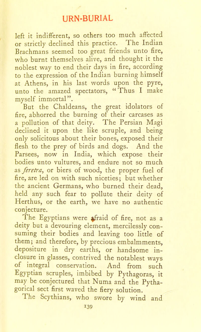 left it indifferent, so others too much affected or strictly declined this practice. The Indian Brachmans seemed too great friends unto fire, who burnt themselves alive, and thought it the noblest way to end their days in fire, according to the expression of the Indian burning himself at Athens, in his last words upon the pyre, unto the amazed spectators, Thus I make myself immortal. But the Chaldeans, the great idolators of fire, abhorred the burning of their carcases as a pollution of that deity. The Persian Magi declined it upon the like scruple, and being only solicitous about their bones, exposed their flesh to the prey of birds and dogs. And the Parsees, now in India, which expose their bodies unto vultures, and endure not so much as feretra, or biers of wood, the proper fuel of fire, are led on with such niceties; but whether the ancient Germans, who burned their dead, held any such fear to pollute their deity of Herthus, or the earth, we have no authentic conjecture. The Egyptians were ^raid of fire, not as a deity but a devouring element, mercilessly con- suming their bodies and leaving too little of them; and therefore, by precious embalmments, depositure in dry earths, or handsome in- closure in glasses, contrived the notablest ways of integral conservation. And from such Egyptian scruples, imbibed by Pythagoras, it may be conjectured that Numa and the Pytha- gorical sect first waved the fiery solution. The Scythians, who swore by wind and