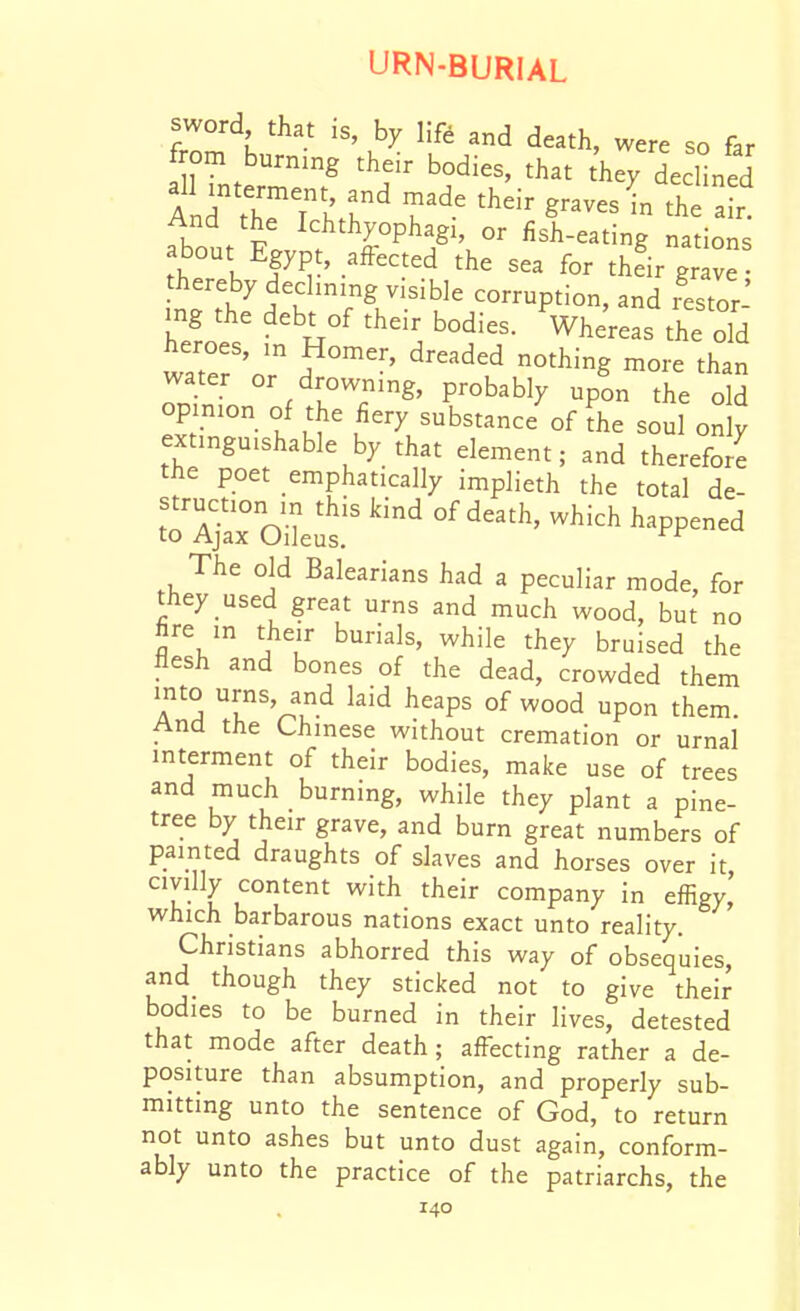 sword that is, by lift and death, were so far f om burnmg their bodies, that they declined And the'Tlr' T^' ^^^^^ - ^J^' r And the Ichthyophagi, or fish-eating nations bout Egypt, affected the sea for thfir gr v thereby declining visible corruption, and lestor mg the debt of their bodies. Vhereas the old heroes, m Homer, dreaded nothing more than water or drowning, probably upon the old opinion of the fiery substance of the soul only extinguishable by that element; and therefore the poet emphatically implieth the total de- struction in this kind of death, which happened to Ajax Oileus, The old Balearians had a peculiar mode, for they used great urns and much wood, but no fire in their burials, while they bruised the flesh and bones of the dead, crowded them into urns, and laid heaps of wood upon them. And the Chinese without cremation or urnal interment of their bodies, make use of trees and much burning, while they plant a pine- tree by their grave, and burn great numbers of painted draughts of slaves and horses over it civilly content with their company in effigy' which barbarous nations exact unto reality. Christians abhorred this way of obsequies, and though they sticked not to give their bodies to be burned in their lives, detested that mode after death; affecting rather a de- positure than absumption, and properly sub- mitting unto the sentence of God, to return not unto ashes but unto dust again, conform- ably unto the practice of the patriarchs, the