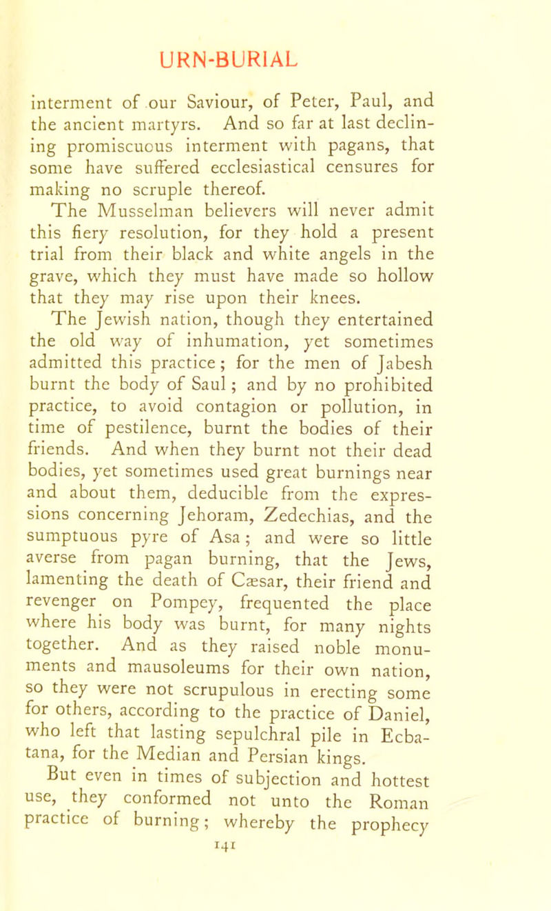 interment of our Saviour, of Peter, Paul, and the ancient martyrs. And so far at last declin- ing promiscuous interment with pagans, that some have suffered ecclesiastical censures for making no scruple thereof. The Musselman believers will never admit this fiery resolution, for they hold a present trial from their black and white angels in the grave, which they must have made so hollow that they may rise upon their knees. The Jewish nation, though they entertained the old way of inhumation, yet sometimes admitted this practice; for the men of Jabesh burnt the body of Saul; and by no prohibited practice, to avoid contagion or pollution, in time of pestilence, burnt the bodies of their friends. And when they burnt not their dead bodies, yet sometimes used great burnings near and about them, deducible from the expres- sions concerning Jehoram, Zedechias, and the sumptuous pyre of Asa; and were so little averse from pagan burning, that the Jews, lamenting the death of Cssar, their friend and revenger on Pompey, frequented the place where his body was burnt, for many nights together. And as they raised noble monu- ments and mausoleums for their own nation, so they were not scrupulous in erecting some for others, according to the practice of Daniel, who left that lasting sepulchral pile in Ecba- tana, for the Median and Persian kings. But even in times of subjection and hottest use, they conformed not unto the Roman practice of burning; whereby the prophecy