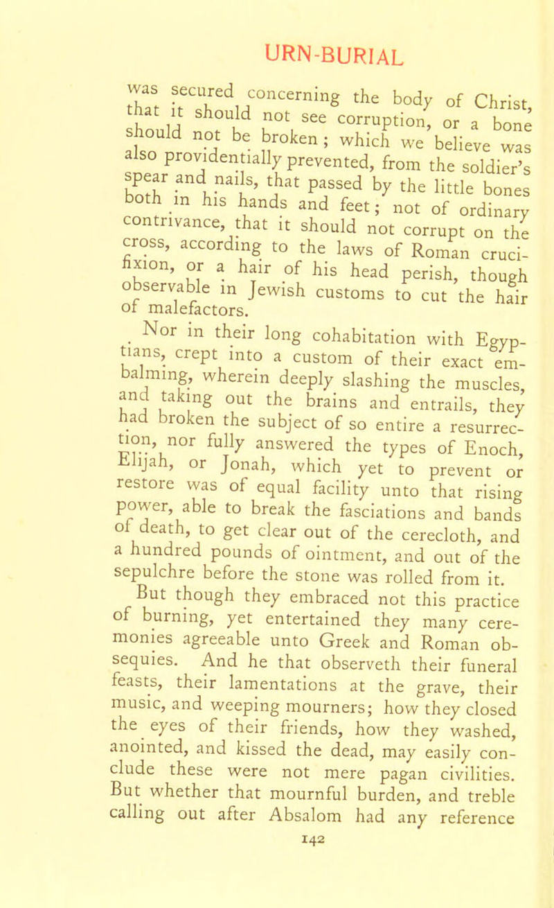 Z\ ^^^'^r'^, -g the body of Christ, hould u\ '^^^^P^i^' or a bon should not be broken ; which we believe was also providentially prevented, from the soldier's bS'in ^T'^ bones both in his hands and feet; not of ordinary contrivance, that it should not corrupt on the cross, according to the laws of Roman cruci- fixion, or a hair of his head perish, though observable in Jewish customs to cut the hair or malefactors. Nor in their long cohabitation with Egyp- tians, crept into a custom of their exact em- balming, wherein deeply slashing the muscles, and taking out the brains and entrails, they had broken the subject of so entire a resurrec- tion, nor fully answered the types of Enoch, iiiijah, or Jonah, Avhich yet to prevent or restore was of equal facility unto that rising power, able to break the fasciations and bands oi death, to get clear out of the cerecloth, and a hundred pounds of ointment, and out of the sepulchre before the stone was rolled from it. But though they embraced not this practice of burning, yet entertained they many cere- monies agreeable unto Greek and Roman ob- sequies. And he that observeth their funeral feasts, their lamentations at the grave, their music, and weeping mourners; how they closed the eyes of their friends, how they washed, anointed, and kissed the dead, may easily con- clude these were not mere pagan civilities. But whether that mournful burden, and treble calling out after Absalom had any reference