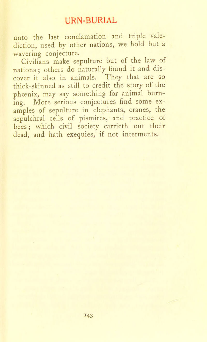 unto the last conclamation and triple vale- diction, used by other nations, we hold but a wavering conjecture. Civilians make sepulture but of the law of nations; others do naturally found it and dis- cover it also in animals. They that are so thick-skinned as still to credit the story of the phcenix, may say something for animal burn- ing. More serious conjectures find some ex- amples of sepulture in elephants, cranes, the sepulchral cells of pismires, and practice of bees; which civil society carrieth out their dead, and hath exequies, if not interments.