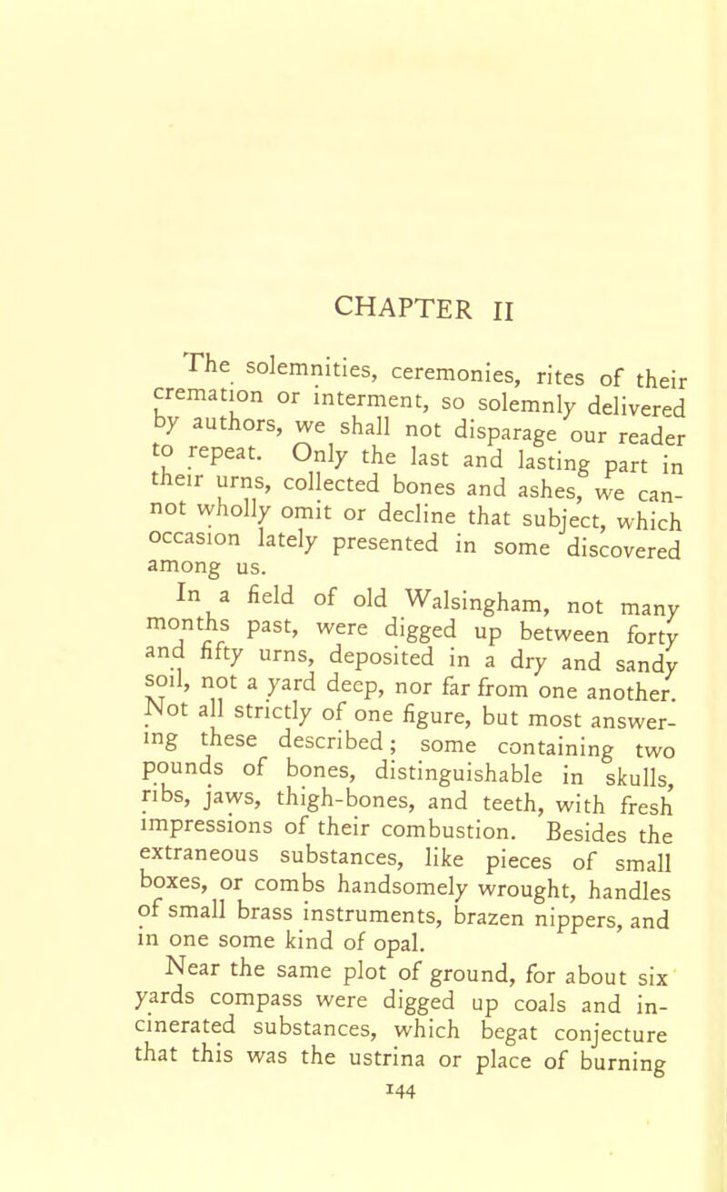CHAPTER II The solemnities, ceremonies, rites of their cremation or interment, so solemnly delivered by authors, we shall not disparage our reader to repeat. Only the last and lasting part in their urns, collected bones and ashes, we can- not wholly omit or decline that subject, which occasion lately presented in some discovered among us. In a field of old Walsingham, not many months past, were digged up between forty and fifty urns, deposited in a dry and sandy soil, not a yard deep, nor far from one another. Not all strictly of one figure, but most answer- ing these described; some containing two pounds of bones, distinguishable in skulls, ribs, jaws, thigh-bones, and teeth, with fresh impressions of their combustion. Besides the extraneous substances, like pieces of small boxes, or combs handsomely wrought, handles of small brass instruments, brazen nippers, and in one some kind of opal. Near the same plot of ground, for about six yards compass were digged up coals and in- cinerated substances, which begat conjecture that this was the ustrina or place of burning