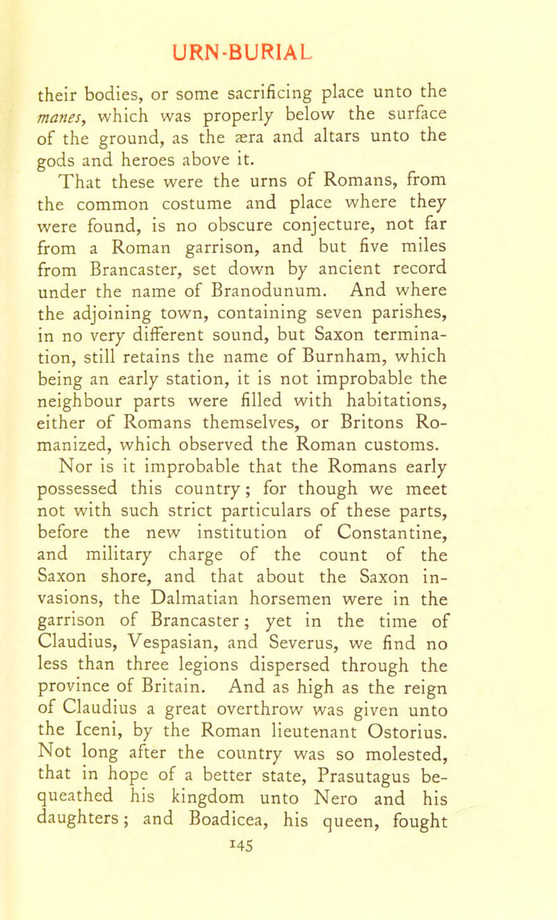 their bodies, or some sacrificing place unto the manes, which was properly below the surface of the ground, as the asra and altars unto the gods and heroes above it. That these were the urns of Romans, from the common costume and place where they were found, is no obscure conjecture, not far from a Roman garrison, and but five miles from Brancaster, set down by ancient record under the name of Branodunum. And where the adjoining town, containing seven parishes, in no very different sound, but Saxon termina- tion, still retains the name of Burnham, which being an early station, it is not improbable the neighbour parts were filled with habitations, either of Romans themselves, or Britons Ro- manized, which observed the Roman customs. Nor is it improbable that the Romans early possessed this country; for though we meet not with such strict particulars of these parts, before the new institution of Constantine, and military charge of the count of the Saxon shore, and that about the Saxon in- vasions, the Dalmatian horsemen were in the garrison of Brancaster; yet in the time of Claudius, Vespasian, and Severus, we find no less than three legions dispersed through the province of Britain. And as high as the reign of Claudius a great overthrow was given unto the Iceni, by the Roman lieutenant Ostorius. Not long after the country was so molested, that in hope of a better state, Prasutagus be- queathed his kingdom unto Nero and his daughters; and Boadicea, his queen, fought