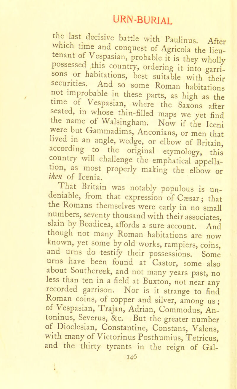the last decisive battle with Paulinus. After which time and conquest of Agricola the lieu- tenant of Vespasian, probable it is they wholly possessed this country, ordering it into garri- sons or habitations, best suitable with their securities. And so some Roman habitations not improbable in these parts, as high as the time of Vespasian, where the Saxons after seated, in whose thin-filled maps we yet find the name of Walsingham. Now if the Iceni were but Gammadims, Anconians, or men that lived in an angle, wedge, or elbow of Britain according to the original etymology, this country will challenge the emphatical appella- tion, as most properly making the elbow or iken of Icenia. That Britain was notably populous is un- deniable, from that expression of Cssar; that the Romans themselves were early in no small numbers, seventy thousand with their associates, slain by Boadicea, affords a sure account. And' though not many Roman habitations are now known, yet some by old works, rampiers, coins, and urns do testify their possessions. Some urns have been found at Castor, some also about Southcreek, and not many years past, no less than ten in a field at Buxton, not near any recorded garrison. Nor is it strange to find Roman coins, of copper and silver, among us; of Vespasian, Trajan, Adrian, Commodus, An- toninus, Severus, &c. But the greater number of Dioclesian, Constantine, Constans, Valens, with many of Victorinus Posthumius, Tetricus, and the thirty tyrants in the reign of Gal-