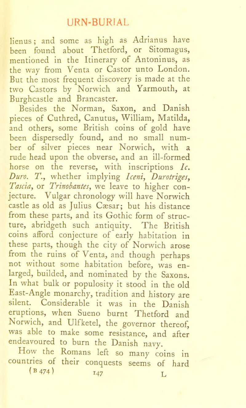 lienus; and some as high as Adrianus have been found about Thetford, or Sitomagus, mentioned in the Itinerary of Antoninus, as the way from Venta or Castor unto London. But the most frequent discovery is made at the two Castors by Norwich and Yarmouth, at Burghcastle and Brancaster. Besides the Norman, Saxon, and Danish pieces of Cuthred, Canutus, William, Matilda, and others, some British coins of gold have been dispersedly found, and no small num- ber of silver pieces near Norwich, with a rude head upon the obverse, and an ill-formed horse on the reverse, with inscriptions Ic. Duro. T., whether implying Iceni, Durotr'tges, Tascia, or Trinobantes, we leave to higher con- jecture. Vulgar chronology will have Norwich castle as old as Julius Cassar; but his distance from these parts, and its Gothic form of struc- ture, abridgeth such antiquity. The British coins aiford conjecture of early habitation in these parts, though the city of Norwich arose from the ruins of Venta, and though perhaps not without some habitation before, was en- larged, builded, and nominated by the Saxons. In what bulk or populosity it stood in the old East-Angle monarchy, tradition and history are silent. Considerable it was in the Danish eruptions, when Sueno burnt Thetford and Norwich, and Ulfketel, the governor thereof, was able to make some resistance, and after endeavoured to burn the Danish navy. How the Romans left so many coins in countries of their conquests seems of hard