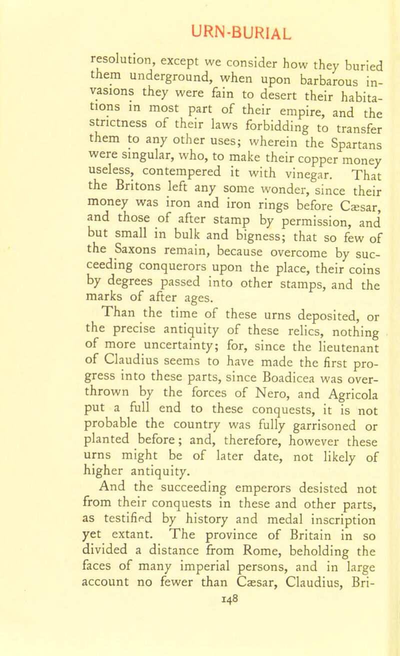 resolution, except we consider how they buried them underground, when upon barbarous in- vasions they were fain to desert their habita- tions in most part of their empire, and the strictness of their laws forbidding to transfer them to any other uses; wherein the Spartans were singular, who, to make their copper money useless, contempered it with vinegar. That the Britons left any some wonder, since their money was iron and iron rings before Cssar, and those of after stamp by permission, and' but small in bulk and bigness; that so few of the Saxons remain, because overcome by suc- ceeding conquerors upon the place, their coins by degrees passed into other stamps, and the marks of after ages. Than the time of these urns deposited, or the precise antiquity of these relics, nothing of more uncertainty; for, since the lieutenant of Claudius seems to have made the first pro- gress into these parts, since Boadicea was over- thrown by the forces of Nero, and Agricola put a full end to these conquests, it is not probable the country was fully garrisoned or planted before; and, therefore, however these urns might be of later date, not likely of higher antiquity. And the succeeding emperors desisted not from their conquests in these and other parts, as testified by history and medal inscription yet extant. The province of Britain in so divided a distance from Rome, beholding the faces of many imperial persons, and in large account no fewer than Ccesar, Claudius, Bri-