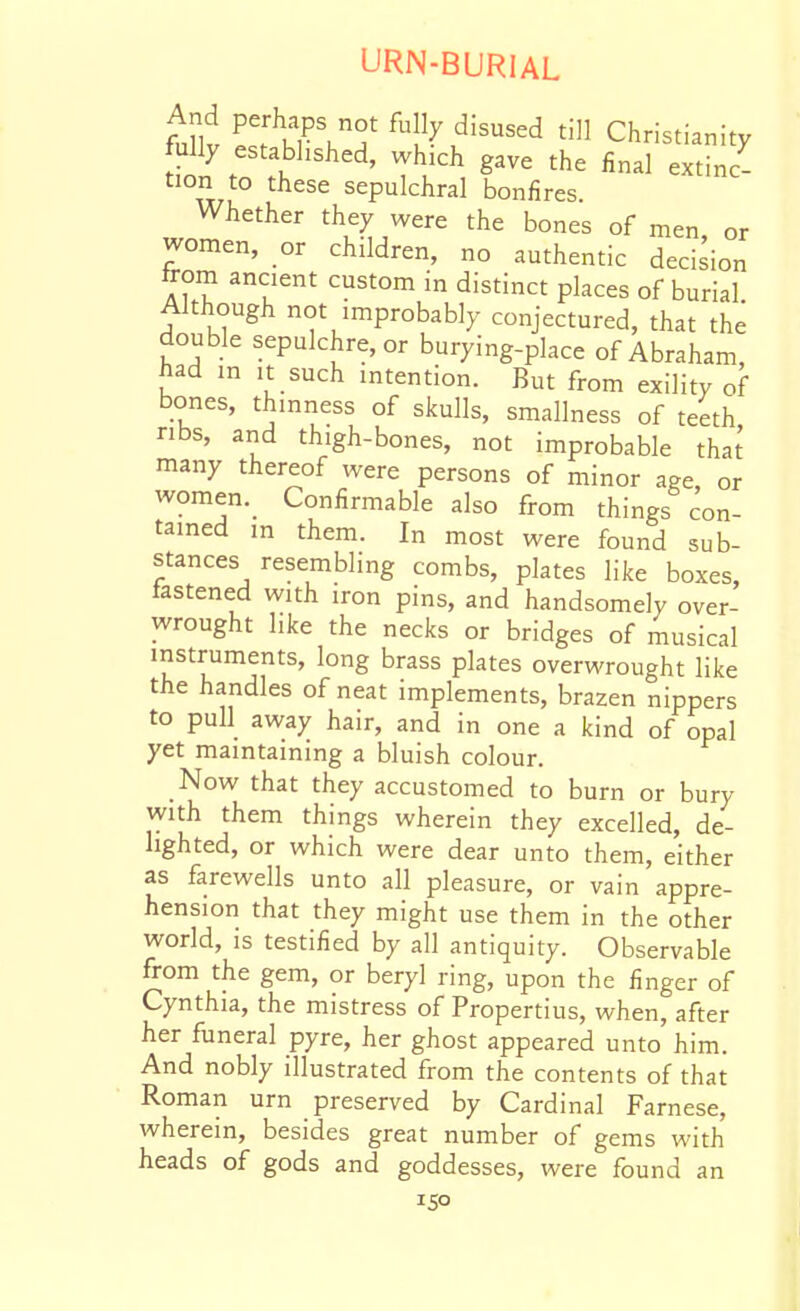 mt ^u^'^''^^^ Christianity fully established, which gave the final extinc- tion to these sepulchral bonfires. Whether they were the bones of men or women, or children, no authentic decision from ancient custom in distinct places of burial. Although not improbably conjectured, that the double sepulchre, or burying-place of Abraham, had in It such intention. But from exility of bones, thinness of skulls, smallness of teeth ribs, and thigh-bones, not improbable tha^ many thereof were persons of minor age, or women._ Confirmable also from things con- tained in them. In most were found sub- stances resembling combs, plates like boxes, fastened with iron pins, and handsomely over- wrought like the necks or bridges of musical instruments, long brass plates overwrought like the handles of neat implements, brazen nippers to pull away hair, and in one a kind of opal yet maintaining a bluish colour. Now that they accustomed to burn or bury with them things wherein they excelled, de- lighted, or which were dear unto them, either as farewells unto all pleasure, or vain appre- hension that they might use them in the other world, IS testified by all antiquity. Observable from the gem, or beryl ring, upon the finger of Cynthia, the mistress of Propertius, when, after her funeral pyre, her ghost appeared unto him. And nobly illustrated from the contents of that Roman urn preserved by Cardinal Farnese, wherein, besides great number of gems with heads of gods and goddesses, were found an ISO